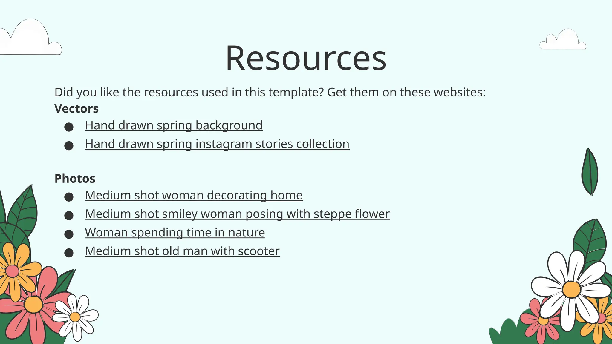 Resources
Did you like the resources used in this template? Get them on these websites:
Vectors
● Hand drawn spring background
● Hand drawn spring instagram stories collection
Photos
● Medium shot woman decorating home
● Medium shot smiley woman posing with steppe flower
● Woman spending time in nature
● Medium shot old man with scooter
 