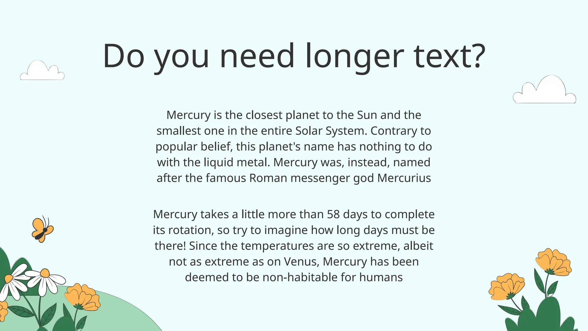 Do you need longer text?
Mercury takes a little more than 58 days to complete
its rotation, so try to imagine how long days must be
there! Since the temperatures are so extreme, albeit
not as extreme as on Venus, Mercury has been
deemed to be non-habitable for humans
Mercury is the closest planet to the Sun and the
smallest one in the entire Solar System. Contrary to
popular belief, this planet's name has nothing to do
with the liquid metal. Mercury was, instead, named
after the famous Roman messenger god Mercurius
 