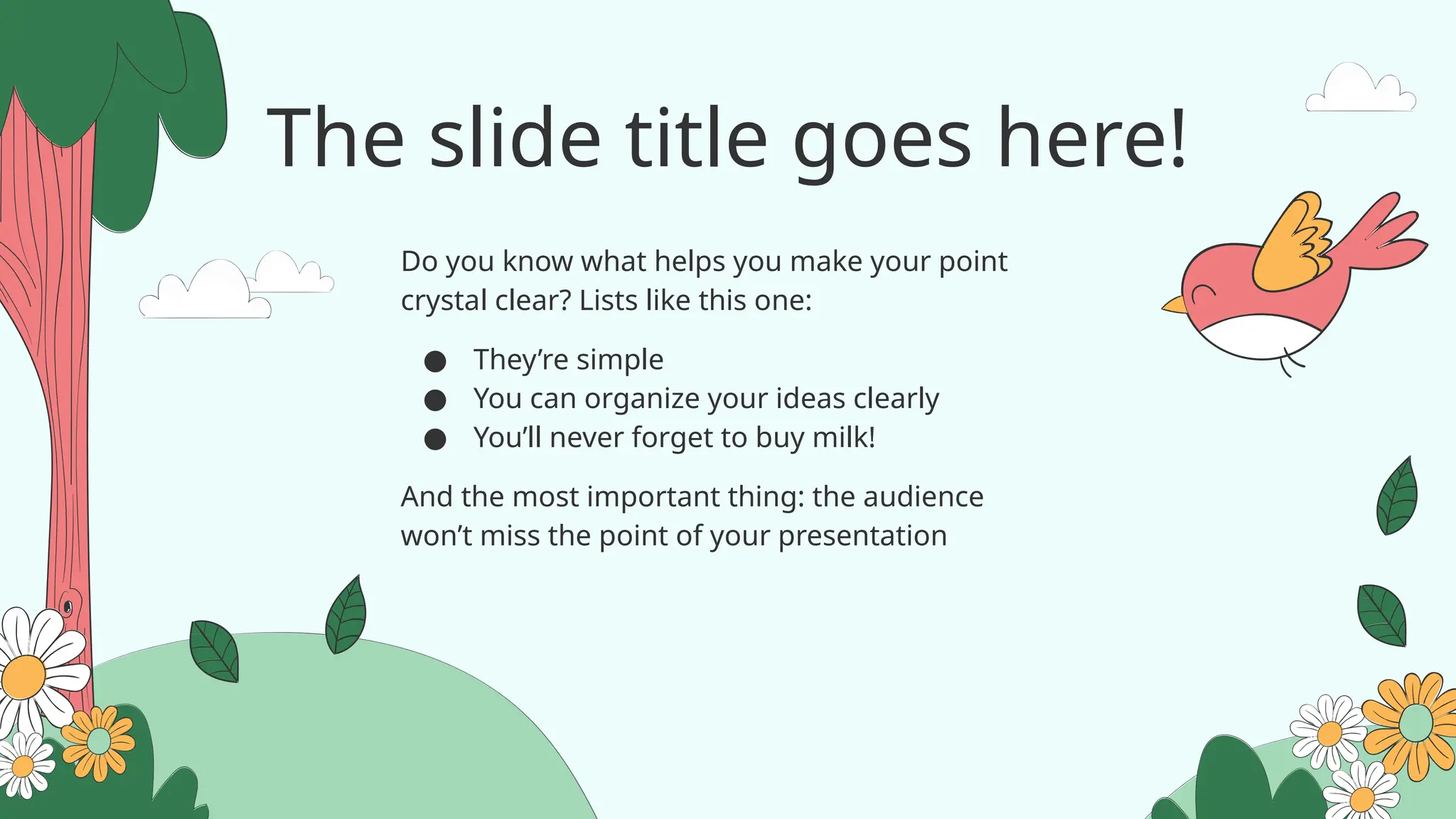 The slide title goes here!
Do you know what helps you make your point
crystal clear? Lists like this one:
● They’re simple
● You can organize your ideas clearly
● You’ll never forget to buy milk!
And the most important thing: the audience
won’t miss the point of your presentation
 