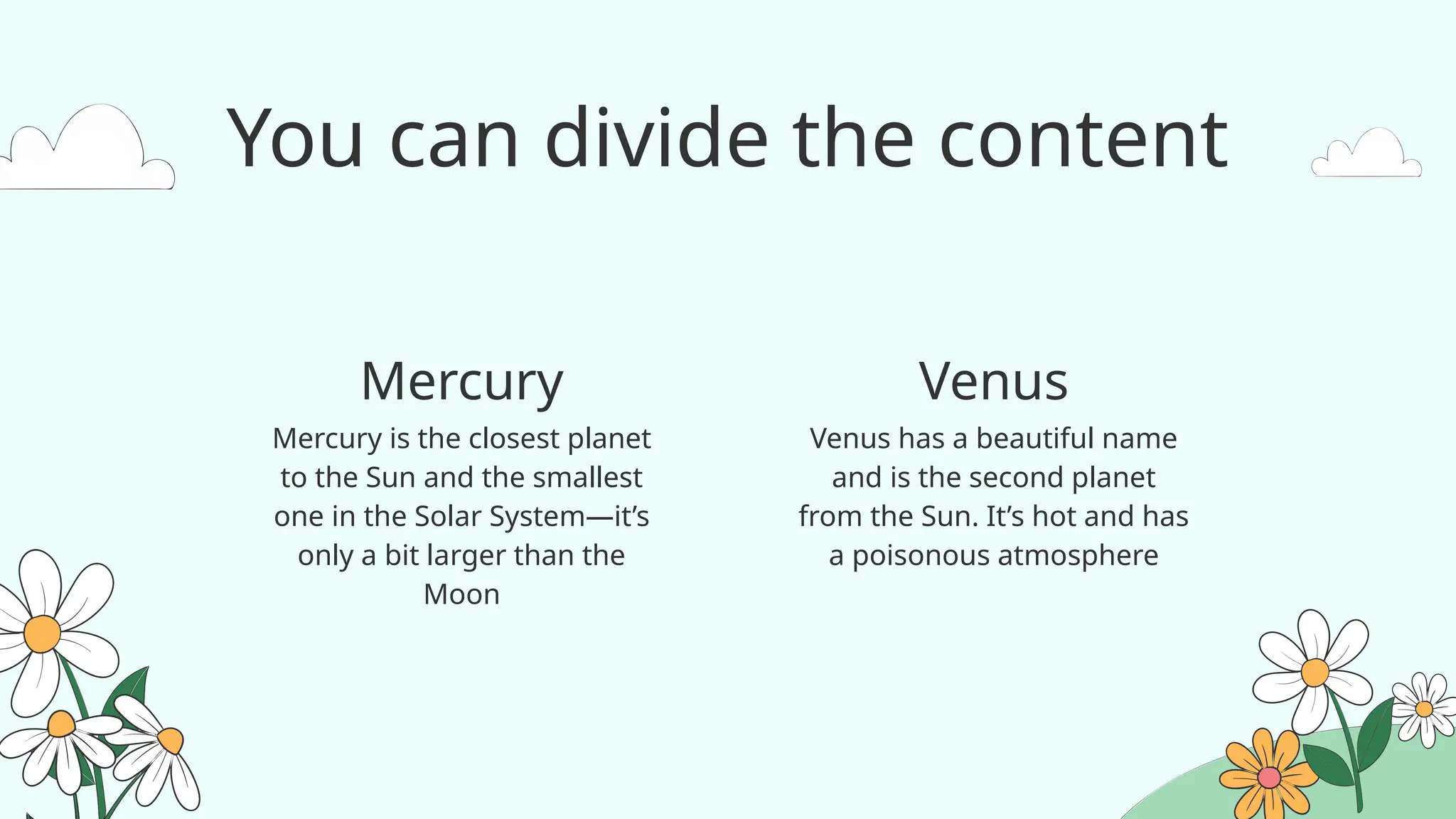 You can divide the content
Venus has a beautiful name
and is the second planet
from the Sun. It’s hot and has
a poisonous atmosphere
Mercury is the closest planet
to the Sun and the smallest
one in the Solar System—it’s
only a bit larger than the
Moon
Mercury Venus
 