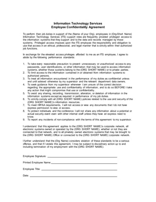 Information Technology Services
Employee Confidentiality Agreement
To perform their job duties in support of the (Name of your Org), employees in (Org-Short Name)
Information Technology Services (ITS) support roles are frequently provided privileged access to
the information systems that they support and to the data and records managed by those
systems. Privileged access imposes upon the ITS employee the responsibility and obligation to
use that access in an ethical, professional, and legal manner that is strictly within their authorized
job functions.
In exchange for the elevated access privileges afforded to me as an ITS employee, I agree to
abide by the following performance standards:
1. To take every reasonable precaution to prevent unnecessary or unauthorized access to any
passwords, user identifications, or other information that may be used to access information
systems, whether those systems belong to the (ORG SHORT NAME) or to private parties.
2. To limit access to the information contained in or obtained from information systems to
authorized persons.
3. To treat all information encountered in the performance of my duties as confidential unless
and until advised otherwise by my supervisor and the relevant department data owners.
4. To seek guidance from my supervisor whenever I am unsure of the correct decision
regarding the appropriate use and confidentiality of information, and to do so BEFORE I take
any action that might compromise that use or confidentiality.
5. To avoid any sharing, recording, transmission, alteration, or deletion of information in the
information systems except as required in performance of my job duties.
6. To strictly comply with all (ORG SHORT NAME) policies related to the use and security of the
(ORG SHORT NAME)’s information resources.
7. To meet HIPAA requirements, I will not access or view any documents that I do not have
express permission to view or access.
8. To protect individuals and the conference I will not share any information about a potential or
actual security event even with other internal staff unless they have an express need to
know.
9. To report any incidents of non-compliance with the terms of this agreement to my supervisor.
I understand that this agreement applies to the (ORG SHORT NAME)’s corporate network, all
electronic systems owned or operated by the (ORG SHORT NAME), whether or not they are
connected to that network, and to all privately owned electronic systems that may be brought to
the (ORG SHORT NAME) Office or connected to the (ORG SHORT NAME) corporate network.
I further understand that the (Org Name) considers violation of these standards to be a serious
offense, and that if I violate this agreement, I may be subject to disciplinary action up to and
including termination of my employment with the (ORG SHORT NAME).
Employee Signature:
Printed Employee Name:
Employee Title:
Date:
 