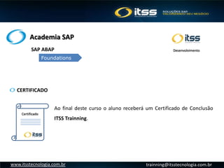 Academia SAP
trainning@itsstecnologia.com.brwww.itsstecnologia.com.br
CERTIFICADO
SAP ABAP
Foundations
Desenvolvimento
Certificado
Ao final deste curso o aluno receberá um Certificado de Conclusão
ITSS Trainning.
 