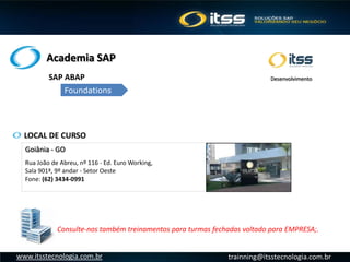 Academia SAP
trainning@itsstecnologia.com.brwww.itsstecnologia.com.br
LOCAL DE CURSO
Goiânia - GO
Rua João de Abreu, nº 116 - Ed. Euro Working,
Sala 901ª, 9º andar - Setor Oeste
Fone: (62) 3434-0991 
Consulte-nos também treinamentos para turmas fechadas voltado para EMPRESA;.
SAP ABAP
Foundations
Desenvolvimento
 