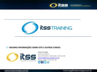 trainning@itsstecnologia.com.brwww.itsstecnologia.com.br
MAIORES INFORMAÇÕES SOBRE ESTE E OUTROS CURSOS:
Charles Aragão
Gestor de Contas
(62) 3434-0991 | 9919.3696 | 8474-1548
trainning@itsstecnologia.com.br
Skype: aragao.comercial.sap
 