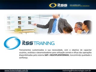trainning@itsstecnologia.com.brwww.itsstecnologia.com.br
Treinamentos customizados à sua necessidade, com o objetivo de capacitar
usuários, analistas e desenvolvedores para utilização correta e eficaz das operações
disponibilizadas pelo sistema SAP e MULTIPLATAFORMAS, transmitindo qualidade e
confiança.
 