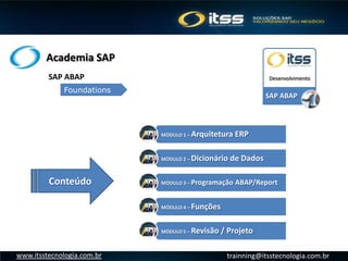 Academia SAP
trainning@itsstecnologia.com.brwww.itsstecnologia.com.br
MÓDULO 1 – Arquitetura ERP
MÓDULO 2 – Dicionário de Dados
MÓDULO 3 – Programação ABAP/Report
MÓDULO 4 – Funções
MÓDULO 5 – Revisão / Projeto
SAP ABAP
DesenvolvimentoSAP ABAP
Foundations
Conteúdo
 