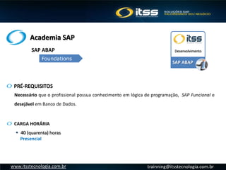 Academia SAP
trainning@itsstecnologia.com.brwww.itsstecnologia.com.br
SAP ABAP
Desenvolvimento
Necessário que o profissional possua conhecimento em lógica de programação, SAP Funcional e
desejável em Banco de Dados.
PRÉ-REQUISITOS
SAP ABAP
Foundations
 40 (quarenta) horas
Presencial
CARGA HORÁRIA
 