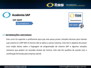 Academia SAP
trainning@itsstecnologia.com.brwww.itsstecnologia.com.br
Este curso irá capacitar o profissional para que este possa prover soluções técnicas para clientes
cujo sistema é o ERP SAP. O mesmo não se aplica a outros sistemas. Este tem o objetivo de prover
uma noção básica sobre a linguagem de programação do sistema SAP e algumas soluções
rotineiras que podem ser providas através do mesmo. Este não lhe qualifica de acordo com a
certificação fornecida pela empresa alemã.
INFORMAÇÕES ADICIONAIS
SAP ABAP
Foundations
SAP ABAP
Desenvolvimento
 