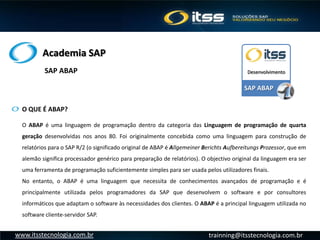 Academia SAP
trainning@itsstecnologia.com.brwww.itsstecnologia.com.br
O QUE É ABAP?
O ABAP é uma linguagem de programação dentro da categoria das Linguagem de programação de quarta
geração desenvolvidas nos anos 80. Foi originalmente concebida como uma linguagem para construção de
relatórios para o SAP R/2 (o significado original de ABAP é Allgemeiner Berichts Aufbereitungs Prozessor, que em
alemão significa processador genérico para preparação de relatórios). O objectivo original da linguagem era ser
uma ferramenta de programação suficientemente simples para ser usada pelos utilizadores finais.
No entanto, o ABAP é uma linguagem que necessita de conhecimentos avançados de programação e é
principalmente utilizada pelos programadores da SAP que desenvolvem o software e por consultores
informáticos que adaptam o software às necessidades dos clientes. O ABAP é a principal linguagem utilizada no
software cliente-servidor SAP.
SAP ABAP
DesenvolvimentoSAP ABAP
 