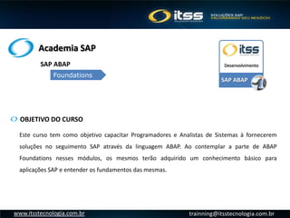 Academia SAP
trainning@itsstecnologia.com.brwww.itsstecnologia.com.br
OBJETIVO DO CURSO
Este curso tem como objetivo capacitar Programadores e Analistas de Sistemas à fornecerem
soluções no seguimento SAP através da linguagem ABAP. Ao contemplar a parte de ABAP
Foundations nesses módulos, os mesmos terão adquirido um conhecimento básico para
aplicações SAP e entender os fundamentos das mesmas.
SAP ABAP
DesenvolvimentoSAP ABAP
Foundations
 