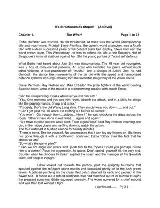                                                   It’s Streetonomics Stupid!     (A Novel)<br />Chapter 1.                                     The Whorl                                             Page 1 to 31<br />Eddie Hammer was worried. He felt threatened. At stake was the World Championship title and much more. Protégé Steve Pernfors, the current world champion, was a fourth Dan with sixteen successful years of full contact black belt display. Steve had won the world crown twice. This Wednesday, he was to defend his title at the Sapphire Hall of Singapore’s national stadium against Aan Shi the young puritan of Taoist self defence. <br />What Eddie had heard about Aan Shi was disconcerting. The 19 year old youngster, was a boy of monumental patience. An artist who humbled his peers without much lethal violence. A true practitioner of  “wushu”  and a disciple of Sakiro Ono, he had  blended  the dance like movements of the tai chi with the speed and harmonised defence systems of Kungfu making him the invincible magic boy of the Asian circuit. <br />Steve Pernfors, Ray Nielsen and Mike Dresden the prize fighters of the world beating Swedish team, were in the midst of a brainstorming session with coach Eddie. <br />“Can be exasperating. Soaks whatever you hit him with.”<br />“Yep. One moment and you see him recoil, absorb the attack, and in a blink he stings like the praying mantis. Sharp and quick.”<br />“Precisely, that’s the old Wang Lang style. They simply wear you down ......and out.”<br />“ Can’t get past me. I’ll knock the stuffing out before he settles”<br />“You won’t ! Go through them....videos... Here ! ” he said chucking the discs across the room. “Other’s have done it and failed......again and again.”      <br /> “We have to prise out the weak spot. Take a good look” said Ray Nielsen inserting one disc in the  video player and settling down to watch the action. <br />The four watched in hushed silence for twenty minutes.<br />“There is none. See for yourself. No weaknesses that I can lay my fingers on. Six times I’ve gone through it with a toothcomb” continued Eddie “Other than the fact that he strikes so late”<br />“So what’s the game plan?”<br />“ Can we not angle our attack and  push him to the ropes? Could you perhaps hustle him to a corner? Pace the aggression. In spurts. Don’t spend  yourself till; the very end. Counter when he chooses to strike”  replied the coach and the manager of the Swedish team, still deep in thought. <br />                     Eddie looked out towards the portico, past the sprightly fountains that spouted against the refulgent stone murals and cascaded gently on to the lush green lawns. A pelican perching on the crazy tiled patch strained its neck and pecked at the flower bed.  It fished out a robust centipede that had marched out of its burrow to enjoy the pleasant sunshine. Eddie squirmed uneasily. The worm quivered for a brief second and was then lost without a fight.<br />                                                                                        ( continued.......   Pg 2 )<br />A round faced white bearded Texan who had spent most of his twenty year career as a boxing coach and manager, Eddie had no inkling that it would be martial arts that would lead him to the pinnacle of his career. It was a chance meeting with billionaire Paul Reneberg, at his west coast ranch that had changed the course of his life. The rough edged Texan had stepped out of his boxed up four wheel drive and was staring into the distance. The sky looked unusually awesome. Schools of stealthy grey and silver clouds bled the heavens greying at the horizon, like an ominous outgrown comet that dipped into the sea, heralding a mulling tornado.<br />The road near the ranch was a mix of sand and gravel. It embraced the tyres of the Pajero, drawing them in till you could feel the wheels being swallowed. Eddie opened the gate, so that you could move in the vehicle under the porch. He remembered having left his father’s Buick out in the open one stormy night, many years ago. Next morning he and brother Ronnie had to spend hours removing the sand around the vehicle with shovels. <br />As a boy Eddie, a rebellious student, cared only for music and painting. His mother was a small time opera singer who had attained some fame and had also performed live with the hep Malaika band, as a stop gap for a fortnight. It had been a tumultuous fortnight in the life of the youngster. His father, a horticulturist, a farmer and a grain merchant all rolled in one thought it insane and weak to do just music and pictures. He enrolled his son in a boxing school just to ensure that Eddie did not go the artist way. Eddie smiled, accepted his father’s diktat with a twinkle in the eye.<br />The tall wiry lad had  narrow hips that led to surprisingly slender legs. His stork like appearance was ridiculed by the well built studs who trained at the boxing school. Trainer Joey Samuel, however spotted his long reach and soon developed him into the most potential teenage boxing sensation of the state. Rigorous training and a high calorie diet saw the six foot four lad grow into a 220 pounds giant with thrusting shoulders and a barrel chest.<br />He quickly became the hottest property not only at the boxing school but also at the annual ball. The girls adored his giant frame, his muscular build, the powerful biceps and they hooked on to the jagged, bristly, well toned “Edible Eddie” as he was lovingly called. Showing off his muscles, the barrel chested lad would hold at an arms length the excited winsome lasses at the waist and swing them around like a giant spinning wheel.<br />The hunks at the boxing school could not gather why the girls piled on him, but ignored them. The magic was in his wry sense of humour and the rumbling baritone voice that came directly from his expansive chest. A bellow that could stop one in the tracks like his feared left hook, surprisingly angled in from the top.<br />   <br />                                                                                                        ( Contd :page 3 )<br />It was such small improvisations, the angles and the speed of punches that led Eddie to the top of the heap in the amateur boxing circuit. He, according to trainer Joey fought with his head more than with his fists. A thinking boxer who liked to keep the fights short, clinical and decisive. Somewhere in the third year as a boxer he took up martial arts to improve his reflexes, speed and guile. A training that proved invaluable to him in his later life. Never one for long drawn bouts, Eddie lacked in stamina and staying power as he never trained too hard.<br />There was life beyond the ring, and Eddie could never detach himself from the piano or the paintbrush. These brought back fond memories of his mother along with the enduring fragrance of flowers and cakes that filled his home during his childhood days.<br />Up at the crack of the dawn Eddie would go to his first floor studio and work on the canvas for about an hour. At times he’d descend the spiral wooden staircase to the sea facing lounge  to improvise on the piano. The soft music mingling with the lush wash of the sounds of waves and the gentle rippling breeze that cannoned of the rocks  at the northern end. Some were amazed at the skills of the boxer painter . “I do not see any contradictions” countered Eddie to his ringside fans. “Both are art forms and you require a lot of practice, the right strokes, and the punches, to make a mark.”  <br />*     *     *     *<br />Billionaire Paul Reneberg was looking toward the quaint grey spout that rose from the middle of the sea. He had been driven by a southward gale and a school of rare Alaskan sea-otters out into the sea. Gorging on urchins, abalones and crabs in a frenzy, the quixotic bushy moustachioed mammals flipped from side to side, screaming over the waves in delight. Paul had followed them out into the sea, his Nikon wide angle fish eye lens stuck patiently to the board. Bent over double he tried to steady the camera for clean shots, missing the grip of the Hasselblad 500 series that he had grown up with.<br />Otters at play fascinated Paul. The young otter pups were never bored of bumping into one another, playing dodgem between sporadic foraging dives to the sea floor. They  used quaint  handy tools from shapely stones to crack open the shell fishes found at the sea-bed. An adult male floating lazily on its back used its bobbing torso as a serving dish,  storing shell fish and manila clams, cracking them open effortlessly. Whiskers moving, it chomped away in a engaging style form. A great exhibition, that engrossed an  animated Paul as he completed his star’s photo shoot from diverse angles.  <br />           <br />                                                                                                             (Contd....Pg 4)                                               <br />                                                <br />      <br />Paul Reneberg himself was a natural stylist. Nothing  appealed to him more than an exhilarating presentation and high quality showmanship. A suave exhibitionist, he was known for his lavish parties at his Chateaus’ on the Swiss Alps whose  opulence and ornate splendour, left the community of oil tycoons,  at Zug astounded. A low profile canton  compared to Zurich, Geneva  or even the Vaud, Zug had the lowest tax rates and the strictest banking privacy laws in Switzerland. That had attracted over two hundred oil trading companies and half a dozen oil billionaires in its small community of 100,000  residents. It had also attracted Marc Rich, the fugitive offender and kingpin of oil for food scams in Western Africa, infamously pardoned by Bill Clinton from tax related crimes in the US , during his last days at the Oval office.   <br />Reneberg’s expensive predilections and his delicate sensibilities, made him a connoisseur of art and one of the biggest buyers in Europe of antique and contemporary sculptures. Paintings, photographs and murals. Besides Paul himself was a very talented photographer whose extraordinary use of the fading sunlight, endowed his subjects with a texture and appearance of ethereal beauty. Reneberg’s photo exhibitions had received rave reviews from many a hardnosed editors and cynical critics in the last few years, and he was readying his exhibits for a show at the Natur-Museum Luzern.<br />The vibrant explosion of twilight colours had snared Paul Reneberg. He had been lost in a fascinating world of colour mix and camera angles oblivious of the rapidly deteriorating weather. The otters suddenly disappeared, and Paul realised that the waves were gaining height. They tossed up his fragile gold and brown yacht devoid of power almost at will. A  mean grey cloud like an inverted cone rose from the turbulent waters moving south east. It lifted the rumbling green seas, hostile and blustering, the mammoth waves crashing on the outboard to break up in mighty sprays. The wind whooshed and swirled and Paul noticed that it had changed direction. He was almost leeward into the gale and made little progress. <br />Paul himself was no mean boatman. He quickly pouched the Nikon in a waterproof canvas rucksack and yanked it below the protection of his safety gear. A colossal column of water rushed towards him. Thrashing a mighty spray. Blowing off a bewildered Paul off his feet before he could raise the hood. He found to his amazement that the fibreglass boat stood the water hammer. The rumbustious waters were tossing the puny craft around mercilessly. The next wave could crack open the hull or spin it skywards if he faced it full on. <br />He quickly cranked on the powerful Honda outboard engine and tried to turn the yacht windward. The boat exploded into life. It swung around like an untamed stallion bucking its bewildered rider. A curling wave encompassed the tiny craft and turned it a full circle almost back to the position it was originally. The canvas hood  ripped in shreds and flustered like frayed raffia, caught in the furious fandango of a raging tempest.  <br />                                                                                                    <br />                                                                                                    (Contd. ......Pg 5)<br />                                                                        <br />                                                  Paul clung on to the steering column, trying to steady the tiny vessel. The engine roared above the waves but made no headway. It rode a giant wave and circled along the ridge. Atop a moving crest, in a frenzy. He looked at the bottomless sea to his left. It was an abysmal gorge, almost scooping out the bottom of the surly black sea bed<br />Paul quickly grasped the problem, reacted with alacrity. He threw his body weight on the steering rod, trying to turn the wheel towards the right. He knew he had to break away from the pirouetting waters. The mammoth wave was gaining speed by the minute. He must eject himself while still atop the crest. It was now or never. He leveraged himself  from the side and gave it one might heave throwing all his 160 pounds frame behind the effort. The steering rod went limp in his hand, the ratchet unable to bear the load. The tiny craft kept whizzing with the spiral wave. Reneberg shuddered involuntarily. It was only matter of time that he would be dismounted from the summit. Sucked into the fathomless depths of the hungry maelstrom. <br />Not a person to leave things to fate Reneberg decided to abandon the yacht. Without shifting his body weight he fully stretched his left hand and brought out the safety jacket. He strapped on the gear, slipped his arms in place and inflated it before capping the nozzle. Then he studied the whorl, now moving towards the sandy beaches on the east. His eyes gleamed as he saw a feeble chance of miraculously riding the storm. Of  being carried by the waves and being thrown ashore. He realised instantly that the thought was foolhardy. The tidal wave was already veering off the coast. Crazily spiralling. Venting angry spouts of vapour towards the sombre rumbling sky. He knew his best chance lay in jumping away from the vortex. He could be ejected....thrown outwards by the force of the water.....perhaps knocked ashore. He pondered over his decision, calculating the angle and timing of entry  for a precious twenty seconds. Should he or should he not jump off the craft now ?<br />When he finally chose to jump, the whorl had narrowed. He had positioned himself for the moment. Then timing it with the peaking of an oncoming wave, he leapt in an effort to move further away. The boat quivered under the thrust. Reneberg faltered. He found the drag too powerful to overcome. Instead of launching outwards, billionaire Paul Reneberg and his yacht were hauled into the vortex of the raving whirlpool. The fading sun dipped below the greying horizon.  <br />                                                                                    ( Contd.   ......   Pg 6.)  <br />          The deafening swoosh of vacuum accompanied Paul Reneberg in his journey to the bottom of the seas. He did not know when his eternal voyage would end and when he would be smashed against the rocks. Perhaps he would lie stuck into the soft loamy clay at the seabed enmeshed by seaweeds and planktons, alive but unable to surface and refill his lungs. He felt pressure against his chest, where the safety jacket held. His lungs were bursting. The limbs slowly going numb. The vision now appeared blurred. His judgement clouded. He was fast losing hope. Seconds later he resigned himself to fate and the dark depths of the Pacific that was pulling him to his watery grave. <br />Paul did not realise where and how his downward journey ended. He did not understand how he was miraculously thrown up skywards, by a cross wave that started  somewhere at the bottom of the sea . Rising from the mouth of an angry hot water geyser, it had travelled many a mile at first mingling with the typhoon and then spinning past it as it gained momentum by the minute. Perhaps the warmth of its source had created a strong current that flowed around and across the aqueous  spiral.  It had the energy and the tremendous throw that outlived its heavier cousins and rose like a phoenix to pull  him out of  the downward vortex.  A hundred feet into the blue sky above . The bird like journey atop the waves was brief and hazy  as Paul lost consciousness, almost immediately. <br />Twenty minutes later a devastated, senseless and battered Paul Reneberg was washed up at the ranch of Eddie Hammer.<br />                                                    ===============<br />  <br />                                                                                                   ( Contd..... Pg 7 )<br />   Chapter 2                                         The Globe Sierra         <br />                   The night sky was buzzing. Huge video projectors were creating laser graphics of the magical and seductive Ela Bubolezi. Hundreds of joggers, pedestrians, cab drivers and street vendors gaped at the sky......the residents of the doughty skyscrapers at the black waters of the Hudson. Throughout Manhattan and Broadway. From Battery Park to Tarrytown.<br />This sure was the entertainment street. A million watts of music and Ela Bubolezi in the air. The entire street, all thirty miles of it, drenched in fun, gaiety, music, dance and eroticism. Ela Bubolezi was the queen of desire. Her sensuality matched her witticism. Her raunchy sense of drama punctuated by repartee ensured that the halls were packed to the brim. Her entourage had six scantily clad black male dancers and ten voluptuous milk white blondes who complemented her suggestive nuances, allusive playacting and ribald humour.         <br />Ela was a hit even without the hard sell of high-tech imagery on the skies, or the psychedelic promotional display on the North river. For she was the queen of ribaldry, and nothing sold better than sleaze. The laser imagery merely added to the Bubolezi aura. It also left an indelible impression of grandeur , created successfully by Unistar World Promotions, the agency that broke the clutter of hundreds of sleaze shows in downtown New York each winter.    <br />The lascivious Nigerian beauty queen turned belly dancer was on the last leg of her North American tour. She had come to the East coast for a two week show, but the city took to her instantly. As the greenbacks rolled in, the weeks turned into months and Ela’s show backed up by Reneberg’s high tech promotions became the landmark of Broadway showbiz calendar. Inside the packed theatre, the spectacular show was nearing its end. The last trance dance was a Bubolezi solo. An ancient form of a ritualistic offering, in which a black mamba seduces a virgin, as she drinks the neurotoxic venom from its fangs and transforms herself into his mate.   <br />The dancer gyrated and wriggled in her skimpy black top that shook to the rhythm of the drums. Her svelte silhouette moved fascinatingly beneath the cream lace ribbons. They strained and struggled to hold the layered muslin to the vibrant body. The reptile’s silver frame glided effortlessly between the ribbons  moving into the depth of the pulsating cleavage as the audience shuddered in awe and anticipation. For a moment it had disappeared, as if the mamba had found a nest. Then baring  its fangs from a gaping black mouth it turned and moved upwards along the slender neck of the woman in trance. Spreading her legs wide, she spun her torso in fast moving circles, lowering her self to the stage. Her mouth open in anticipation, she whistled softly as her head bent forward  to meet the slithering black mamba, enacting a deathly embrace with the venomous serpent, never to rise again.       <br />                                                                                                  ( Contd...... Pg 8)<br />              As the thunderous applause drowned the ‘Globe Sierra’ the reptile crept unnoticed from under the sprawling frame of Ela Bubolezi. The assassin, a tall and elegant woman in a Chanel suit and a fashionable veil stepped from behind the gathering of the stage curtains. Climbed quickly but unhurriedly down the steps, and moved discreetly towards the exit of the packed hall. <br />“Here she comes” whispered Gigi who was watching the woman intently. “Give cover”<br />Patricia, a blue eyed blond and the dark heavily built Sri Lankan Kumara shot off one behind the other. They were assigned the duty of ensuring the assassins’ safety without letting her feel the need to fire a additional shot. As they moved in to cover her from the flanks the assassin Natalie Shevchenko, a onetime sharpshooter for fugitive Russian oligarch Boris Berezovsky, strode calmly towards the oval exit. Patricia erred. She stepped a shade swiftly from behind the drapes and alerted Natalie. Kumara followed unobtrusively behind her at a distance without raising further alarm.<br /> As she rapidly descended the steps Natalie  dropped her hand into a huge buck skin leather bag and got out the reserve Chinese hummingbird pistol, which she held at the waist level. She was not aware sure if Patricia was a plain clothes security officer or a support staff to help her get away. One false move and the blonde would get it in the gut. Feigning to pick up a deliberately dropped tissue, she stalled for a split second, waiting for the blond to turn into the street. <br />A silver grey Bugatti Veyron that was leisurely cruising towards the entrance of the Globe, navigated through a closed loop active member GPRS network, swung towards the kerb. Patricia noticed it come, and turned away knowing that she could not wait and watch with the CC TV’s recording every split second of the movements at the Sierra. She was aware that Kumara was following up and would take care should anything go wrong at the last minute.<br />Satisfied that the blonde had turned away, Natalie pirouetted around. The chauffeur Ruskin slammed on the breaks and the door flew open in unison as she took two quick steps and flung herself in. Her eyes and mind still focussed on the flashing street behind her, as the Bugatti revved up in seconds. Just keeping below the speed limit, Ruskin pushed the mean machine behind the stream of cars flashing past Manhattan’s glitzy show street. As the car picked up speed Ruskin drawled.... “something wrong missy .....  rare to see nerves ... from the cool un...” Seeing her smile weakly he flashed out a packet of gum and passed it to her .... “real nerve soother .... takes your mind away “   he added before roaring off towards the Riverside Park.<br />                                                                      <br />,[object Object],                                                                                                ( Contd......Pg 9 )<br />A  young stage assistant in a deep blue tunic and cream vest ran softly across the stage to help Ela. She had been assigned the duty to manage the on stage issues and malfunctions. As the minute hand crawled she noticed that the star was taking an extraordinarily long time to rise from the squatting position. She was motionless with her head resting on the stage. The thunderous applause had taken a long time to peter off and finally die down. Perhaps waiting for the star to rise. Say adieu with a dramatic gesture of  thanks. Waiting in anticipation for her to acknowledge the cheers and adulation of the enthralled audience.  <br />After waiting for what seemed to be an eternity, the stage hand had decided to finally check out. Perhaps the star had collapsed due to stress, or low blood pressure, or even suffered a temporary blank out or a mild heart attack. She tried to lift her softly but found her go limp and heavy. The 7.62 mm high velocity high penetration bullet of the Belgian handgun had created tiny and lethal holes. Leaving a trickle of blood that mingled with the glistening rosewood stage. <br />As she looked around for help, she found few medics carrying a stretcher approach her. They lifted the torso freeing her hand that appeared wet and coloured. Staring at the blood on her stained palm Melissa Brown let out a soft muffled cry. Then she struggled momentarily before the anaesthesia in the gloved hand that stifled her took effect. Within seconds she was dragged by one of the medical assistants behind the stage curtains, as the others put the super star on the stretcher.<br />Gigi’s storm trooper’s had already taken charge of the stage. The stage hand Melissa who was knocked unconscious by the chloroform was locked in one of the dressing rooms before the stretcher boys departed with Ela, her secretary in tow. Everyone in the super-star’s contingent had sensed the urgency to rush her to the hospital. Nobody knew why. So no questions were asked. The medics appeared to know their job and their presence was re-assuring as Ela’s personal physician and trainer was nowhere to be seen.  Besides Rachel who was talking to the doctors would know best, and was preparing to leave with the waiting ambulance.    <br />Before the crowd could get curious about the happenings on the stage, Gigi and Terence hurled the smoke bombs. There was instant chaos and panic. Within seconds more smoke bombs were detonated within the crowd. Women, men and children rushed towards the oval exit as the handful of security men at the Globe Sierra took guard apprehending a terrorist attack. Two emergency gates were quickly unlocked helping the surging crowd to move without causing a stampede. Everyone was in panic quickly trying to get away from the scene. All except Inspector David Talbot, a detective officer of “Nexus” a special contingent of the crime branch of the New York Police, who was almost   hurdling over the high chairs, moving  towards the stage.<br />                                                                                                    ( Contd....Pg 10)<br />Down under, a few hundred feet below Broadway, under the clay, sand and gravel and the Pleistocene boulders lie a multilayered subterranean network of electric, phone, gas, steam, water and sewer lines. At levels below the brightly lit subway platforms and a layer of newly laid concrete road meant for high speed intercity buses and heavy duty trucks, weave the service lanes to support the city’s infrastructure. A few million people and thousands of tonnes of goods and garbage moves  through these express tunnels daily.<br />Just below Little Italy, blocks away from the Williamsburg bridge, a mile off the East River, an empty concrete tunnel heads off from the express way at a tangent towards Brooklyn. Originally designed as one of the numerous service tunnels, that would allow the infrastructure servicing north of the it was abandoned soon after  it was made ready. During the construction nearly a century ago this patch from Pearl Street to just below the Canal street had given a testing time to the engineers. <br />When the excavation  work was proceeding at a great pace and the complex loop under the City Hall park and the Brooklyn bridge station got complete ahead of schedule, this small leg held up the progress for months together. This because of the presence of an underground swamp possibly fed by multiple porosities in the glacial rock that originated a 100,000 years ago. These porosities  were fed by a large and continuous source of water, possibly from the Wallabout bay .<br />Though the engineers had dredged and pumped the swamp area  repeatedly, weeping cracks surfaced intermittently from the surrounding rock. To avoid further swamping the contractors poured cement plaster with bonding glue even on the glacial rock faces that appeared moist surrounding the swamp. The already delayed structural work then proceeded at a furious pace to catch up with the construction at the adjacent blocks.<br />In the unusually wet Spring of 1903 an inspection team on a routine check up of the concreting work found large moist patches in one of the  overhead sections. The repairs were done almost instantly and the area was demarcated to be kept under observation by the inspection team for a repeat check to be done a month later. When the engineers re-inspected the roof and the walls a month later they discovered a new problem.<br /> It was not only the moisture that was re-appearing in several spots. The surface too was laced with a web of ruptures. Crevices on a wall teeming with bacteria, algae, fungi and plant life that refused to go away, and sent searching roots through the cement concrete. After many rounds of meetings and inspection of the tunnelling  work by the experts and maintenance staff , the railroad engineers decided to abandon the service way and go for an alternate route. The disused tunnel veered off in a curve and came to a dead end sealed by a rusty shutter. <br />                                                                                                       ( Contd.... Pg 11 ) <br />David catapulted, swung and pushed through the teeming masses making a beeline for the exit. He knew seconds were vital. He had gauged that the smoke bombs were only a ploy. An effort to divert attention.  He had sensed that Ela was possibly injured. Or perhaps just knocked senseless by the kidnappers.  The medics were preparing to leave the stage with motionless Ela and a frantic Rachel in toe. Desperate to stop them he stopped and took a long shot with his service revolver, realising almost immediately that he would be at least 10 feet short. He cursed himself for having lost  precious seconds in the process. He realised that he must change track to hit the exit gate where his bike was parked. The kidnappers would have left before he hit the stage.<br />The NYC sleuth knew he had lost his chase. The milling crowd had let the kidnappers escape unchallenged. “Wait !” he said aloud, stopped in his tracks. Then taking out his Apple mobile control centre “Appolice” he alerted the nearest police picket to watch out for an possible ambulance leaving the rear gate of the theatre. The GPRS set to take in the input data, he fed  the location and the approximate timing of departure with remarkable accuracy. He knew within seconds the red alert would be radioed through the state. Every ambulance in the periphery would be zeroed in, pursued and hunted down. With modern technology at their fingertips, they no longer needed to personally chase down every criminal, as a standby team was always on call.<br />The ‘Appolice’ was an unique and marvellous tool in the hands of NYC law enforcing authorities. It was now possible to track any movement from any given location by historically co-ordinating all street view cameras with the user mobile phone location tool. The tracker tool fed with the location and the time inputs , linked all the street view images fed through a central processing unit in a time frame of just under 12 seconds. <br />Thereafter an ‘escalated response level’ would lead to a human intervention, where sleuths from ‘Nexus’ would pour over the hundreds of layers of images arriving at a breathtaking pace frame by frame. They would identify the possibly offending person or vehicle to be tracked. It had been scientifically found that the human identification capability was better with still frame images  than with moving videos, a reason why the digital reprocess  was usually used to break up the street view video images into multiple  static frames for the ‘Appolice’ apps.  <br />  This would be the only manual and time consuming part of the ‘Appolice’ street tracker apps. A function that still had no automated equivalent. Not knowing the type of vehicle that was used in the getaway did not help. Nor the number of medics or their exact exit route. A quick scan of the Globe Sierra architectural records showed there could be two possible exits from the rear . There was a gate on the extreme left behind the stage, usually guarded with two manned sentries round the clock and used for bringing in heavy stage equipment on to the theatre. There was also a ramp leading to the three tiered basement parking lot besides two lifts one for goods and other for passengers that could have  been used by the fleeing kidnappers. <br />                                                                                                      (..... contd. Page 12)<br />It took all of a precious 8 minutes for the team at Nexus to identify the getaway vehicle. They had ultimately to fall back on David. He spoke to the sentries at the rear exit to find out what had happened when the men in white had left the theatre. It so transpired that the men, six of them had come in two sky grey Toyota Sequoia SUV’s. They carried three unusually big bags, with electrical equipment and a control panel but nobody had noticed any one wearing white. Four of them had entered the premises around an hour and a half ago. An entry permit with all the details was available with the Guards. The reason stated was to attend to an electrical fault in the stage lighting equipment in Bay 5.  They had left just at the time David said they did, the only people who did so from the rear exit gate in the last half hour.  Splitting in 2 groups they clambered into the waiting SUV’s. Then drove away, but in  opposite directions. <br />After David collected the information and relayed the same to the Nexus team, it was fed to the “Appolice Tracker”. The program had now the additional work of tracking two vehicles instead of one. The maze of traffic at Broadway during peak hours did not do too much to help. The hunk was quite a popular vehicle with the city folks. It showed up 86 times in location searches in the past quarter hour. It seemed that this patch of the road had been exceptionally busy, with 39 of the SUV’s  moving downtown. Nonetheless the red alert went out and the city cops were alerted to check for any suspicious vehicle .<br />David himself merged with the oncoming traffic and moved towards Wall Street . For he had an hunch that the kidnappers would have moved, that way. The guards had said that the men had put the biggest of the bags in the vehicle which had moved out to head South West on Broadway.. That bag was being carried by two men, both when they had come in and during the exit. The other two bags were smaller put in the second vehicle. The vehicle in all probability a dummy, had departed only after a good two minutes. <br />The pursuit was in vain. Both the vehicles had turned off Broadway, at the first opportunity.  The first one into Wall Street and the next towards the Liberty Street  converging approximately at the same time near the Chase  Bank. From that point they followed each other past the Gild Hall and  Lenny’s turning again towards Chinatown. A little beyond Little Italy near the Lower East Side the road forked into what was a gravel track just wide enough for a single vehicle to jaunt to a rusty barn and a nursery beyond. The convoy moved off the road and travelled a distance of around 40 feet before disappearing beyond a grove of chestnut trees enmeshed in scarlet creepers and weeping willows. It had been less than ten minutes since they had left the Globe, possibly long before the Appolice Tracker could have zeroed on to their movements.  <br />                                                                                                        (contd...Page 13)  <br />Under a canopy of magnolia and fern that seemed to stretch seamlessly to a nearby cluster of chestnut and giant redwood trees, the Sequoias came to a halt. The fern was so tightly knit and thick at the top that at most places the sunlight could not enter. At places where it could they spread an ethereal glow. They sequestered the diminutive rays and shadows mesmerizing the onlooker with a myriad of patterns. The brown and pink hued dramatic saucers cast their aura, bursting through the harmony of the green aerial carpet. The beauty and serenity of the surroundings, just a few blocks away from the bustling city made the ‘Riverside farms’ a prime private property in the heart of New York city.<br />  The men disembarked and entered the apparently worn out and weather-beaten wooden barn enmeshed by the creepers and the ferns that gave it a disused antiquated look.  The entry to the barn was through a narrow passage where the men followed each other single file. A non-descript entrance at the rear led to a lounge with  glistening interiors and a heritage look .Polished chestnut floors and 18th century log cabin walls. It opened into several large rooms that included an apparently well stocked bar, a billiards room, a gym, a huge classical ball room for a hundred people and several rest rooms for guests.  <br />Leaving the men behind at the lounge, Gigi and Kumara went back to the vehicle and retrieved the large bag. It seemed to have grown heavier than before as they carried it to the dark and dusty wine cellar at the extreme right of the barn. Kumara started removing the wine barrels creating a passage to the end of the room adjacent to the external wall. As he moved the last barrel in the row, they could faintly see the form of a wooden shutter emerge on the floor. The dirt and dust on the floor almost made it impossible to distinguish the trap door. Gigi’s practiced eye however picked up the contours as Kumara flashed the powerful torch on the area. <br />The wooden door had not been opened for several months if not years. The floor was greasy, probably the effect enhanced due to spill from a leaking barrel. Kumara had to drive a wedge all around the door to free it from the sticky gooey paste that held back the shutter which refused to budge. Then he used a hammer to free the board before wedging it up using a crowbar. It took them the better of a quarter hour to free the jammed shutter that led to the shaft and both of them heaved a sigh of relief when it suddenly lifted nearly throwing Kumar off balance. When it finally lifted, all they could see was darkness, an endless hole that outpaced the powerful beam of the torch that was known to span nearly forty feet.   <br />                                                                                          (contd....page 14)<br />“I told you” said Gigi “It’s deep as the hells hole”<br />“Yep” replied Kumara grinning......”just checking how deep that would be.”<br />Quickly he went across the room to  where they had left the big black bag. He unzipped an outer pocket and took out the two bundles of nylon ropes. Tying their ends in reef knots he joined the two. Then doubling the rope around a torsteel bar he knotted it once again. He now placed the bar across the opening, between two floor clamps that he quickly screwed in the wooden floor. Lifting the heavy nylon coils one after another he let loose the two bundles, from either side of the rod, so that the ropes hung loosely, all of 150 feet each into the darkness beyond.   <br />  <br />Taking out a set of auto claspers from the bag Gigi fixed them to the two ropes one by one after checking the lever ratchet system. Then fixed the miner’s torch atop her helmet she checked her rucksack before she lowered herself into the pit with her feet firmly on the footboard clamp. She felt the baton move smoothly for the short distance of 5 feet before the ratchet locked itself in position. Now she was in the classical standing position with the two claspers 5 feet apart one supporting the feet and one giving the hand grip. All she had to do now is keep pressing the levers of both the footboard and the handgrip every five feet to free the ratchets. Before she knew, she had dropped  all of 130 feet to the base of the musty tunnel. Gigi thanked her stars that the tunnel was dry and not slushy and wet, as warned <br />Kumara had by now dragged the heavy bag near the hole. On receiving a whistled signal  from Gigi he fastened the rings to the ropes and lowered the bag into the hole. Slowly he placed it in position pulling back the weight with all his strength till it was loose and he was sure that it could continue its free fall safely. Then he let go the bag.  Seconds later he felt thud of the bag as it touched the ground. He checked one last time that everything was in order and the cellar door bolted from inside. Surely they did not need a surprise visitor at this point of time.  <br />After Kumara joined Gigi at the bottom, they walked half a mile through the tunnel moving north east. The smell of dampness and fungal growth came through the walls as their torch lights picked up occasional dampness in the walls. As the tunnel started curving east the wetness increased and the occasional dripping of drops of water could be heard. Further ahead they saw the walls going green with moss and algae and the floor holding little pools of water making further movement difficult. They were aware that the seepage would be greater further ahead, that had possibly caused this tunnel to be abandoned and sealed from the trunk routes over a hundred years ago.  <br />Lowering the bag Kumara lit a cigarette, as Gigi squatted on a nearby stone resting herself after the long haul. Soon they unzipped the bag and pulled out the remains of the corpse that had been stuffed hastily in the bag before they left the Globe. Ela Bubolezi was undressed, her jewellery and dentures removed, before she was burnt with compressed oxygen and gasoline. Within half an hour, her mortal remains a fine dust of carbon particles was thrown into the pool of water where the floating algae would soon cover up the traces of the crime that had now turned into ash.      <br />                                                                                                      ( contd  Page 15)<br />The Bugatti Veyron glided like silverfish through the New York traffic. Within minutes it would drive into the belly of a massive blue back helicopter at the Riverside Park, a few blocks away from the Globe. Almost as soon as Natalie closed her eyes to get some much needed rest, Ruskin had to prod her awake. She was amazed how quickly they had reached their destination, for the journey to the Globe had been long and circuitous  as they had to weave through the city in heavy rush hour traffic from Stony Brook where the boat had left them. <br />She disembarked quickly under the droopy blades of the massive Russian built commercial helicopter SuperSilo 34 and watched Ruskin ramp up the sports car into the huge wide bodied monster. An offshoot from the famous Russian military transport helicopters Mi 26 lineage the SuperSilo would usually carry geological or medical equipment  over rough terrain and had the capacity of a C 130 Transport plane. The four  rows of seating could house 40 people leaving space in the rear body for 18 Tonnes of equipment enough to house two medium sized dumper trucks.  <br />Within the next few minutes the loopy blades had started whizzing, driving power from the immense draft they created.  Inside a crackling sound followed after the giant LCD screen switched on display. A technician set up the video conferencing through an unmonitored Eurosat Satellite of British Origin. A waitress served a shot of Tequila and Bloody Mary to Natalie and Ruskin as they geared up to face the cameras and report to the bosses. <br />       <br />The helicopter rose to the skies listing a little as the noise subsided and the voices from the sound box came in loud and clear. A three member team from different locations appeared on the multi panel screen. After they had listened to the briefings of the two, they asked a few questions chiefly to ascertain whether they had been intercepted or followed at any point of time. The questions were nearly repetitive but covered three different aspects, one doing a time logging of the operation, the other cross-checking on whether any vehicle or human could be following them and the third merely checking whether there was any deviation of the operation from the original plan.  <br />Natalie could recognise only one of the three members, Helga Zimmerman. She was a ex-pat possibly half German and half Russian educated in Bonn before she migrated to Kiev just before the Orange revolution. One of the prominent second rung leaders in charge of field operations she had been a deputy minister of energy and a youth leader of the  Batkivshchina, the Fatherland party  of Ukraine opposition leader and ex-prime minister,  the feisty and glamorous Yulia Tymoshenko.   <br />                                                                                             ( Contd ...Page 16)<br />Helga was a popular figure in both political and social circles of Europe. Exotically beautiful with a light tanned skin and a tangle of tiny wild curls, Helga was a tall hazel eyed blonde with a full sensual smile and the body of a dream athlete. Her stomach was flat and firm, her breasts upright, arms and shoulders lightly muscled. Over the years she had developed a gymnasts torso and rock hard thighs due to her daily runs with her bunch of Caucasian mountain dogs. After a 20 mile jog, she and the dogs usually relaxed with a swim in the calm and placid waters of the freezing Desna .  <br />Helga was also a heiress of Zimmerman Enterprises  one of the biggest conglomerates in the Oil and Gas trade in Europe. Helga’s parents had separated years ago, more due to commercial motives. While Nick Zimmerman managed the global business from Switzerland his wife Tatyana  Lazarenko Zimmerman was the second in command of the Fatherland party. The billion dollar deals that Zimmerman Enterprises had with Government of Ukraine for supply of Gas to West Germany’s industries would have all fallen through due to conflict of interests had the two remained married.<br />Fiercely independent and strong willed Helga had decided to stay away from both parents and study at the Schule Schloss Salem boarding school in Southern Germany. There she grew up in an environment that prepared her both physically as well as academically for a tough and exciting life ahead. Her love for horses and dogs came from the environment at school as did her lifelong friendship with her mother whom she seldom met, while at the boarding. It was only during the occasional trips to the Carpathian mountain resorts that she met her mother.<br />Mother and daughter both loved competing, racing down the ice laden ski slopes or galloping over the barren wilderness on Chechen or Kazak horses. They also loved  listening quietly to music as the fir trees whistled under the lashing winter storms in their standalone hilltop villa. Even though they did not meet often Helga enjoyed the holidays she spent with her mother and often cherished those precious moments even after she returned to the boarding school. The two women developed a healthy respect and bondage, an affection and a growing admiration for each other, more like companions, than like a mother and child. By the time Helga reached her graduate school, she made up her mind to migrate to Ukraine after her studies. She wanted to spend the rest of her life in Ukraine, helping the older woman achieve her dreams and the pinnacle of a  glorious political career. Perhaps it was the intoxicating scent of power and control that lured Helga to the tumultuous political landscape of Central Asia.      <br />                                                                                              (Contd :  Page 17 )<br />The land north of Kiev, south of the border with Belarus was rich and fertile. Virgin groves of pine, birch and fir trees lined the naturally forested mountain slopes.  Countless mountain streams flowed from the cliffs, running into rivulets. Few merged to flow into the numerous rivers from that fed the vast Ukrainian plains from the heights of the Carpathian range. The black loamy alluvial soil that had flanked the river beds for centuries made this region rich and fertile. It was known as the bread basket of Central Asia. This was where Nicholas and Tatyana Zimmerman had built their sprawling estates, a few years after the separation from Russian Federation.  <br />Soon after the breakup of the USSR at the turn of the century, Ukraine the second largest nation of the region, went through a political upheaval. Its leaders failed to deliver the goods. The country rich in both agriculture and mineral resources experienced shortage and acute poverty due to political mismanagement. The new rulers also tried to suppress dissent and follow Russia’s closed door policy. They silenced the media by force, even rigged the elections. Led by President Yanukovych with a huge support base in eastern provinces adjacent to Russia they wanted to follow the socialist policies and shunned Western initiatives to liberalise the economy. <br /> The Zimmerman’s were at the forefront of the policy brunt faced during those days.  Their foreign connections and considerable wealth made them natural objects of both envy and suspicion. A arrest warrant for Nicholas Zimmerman was issued, who forewarned took refuge in the German embassy. Though the top leaders wanted a nationwide clamp down, they did not have support of provincial leaders in the richer Western and Northern provinces. However it was apparent that the strife would be long drawn and acrimonious. The Zimmerman’s came to a prudent agreement, a consensual separation. It caused Nicholas Zimmerman to relocate to Zurich and wife Tatyana to join forces with supporters of the revolution.<br />Tatyana, a competent organiser and effective spokesperson quickly rose up the ranks of the Orange Party. Within weeks she built a loyal team within the dissenters in the Government controlled media. These men and women were chosen with care, each an effective communicator and a team builder. As the suppression of the media increased to unreasonable proportions, and the 2004 Presidential elections were rigged the orange party volunteers found more and more support among the people. Soon Tatyana Lazarenko Zimmerman became a household name.  She became a key figure of the disobedience movement that later snowballed into the Orange revolution.  <br />,[object Object]