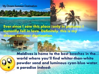 My DreamSummer Destination
Ever since I saw this place (only in pictures) I
instantly fell in love. Definitely, this is my
dream summer destination.
Maldives is home to the best beaches in the
world where youll find whiter-than-white
powder sand and luminous cyan-blue water,
a paradise indeed!
 