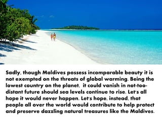 Sadly, though Maldives possesses incomparable beauty it
is not exempted on the threats of global warming. Being
the lowest country on the planet, it could vanish in not-
too-distant future should sea levels continue to rise. Let's
all hope it would never happen. Let's hope, instead, that
people all over the world would contribute to help protect
and preserve dazzling natural treasures like the Maldives.
 