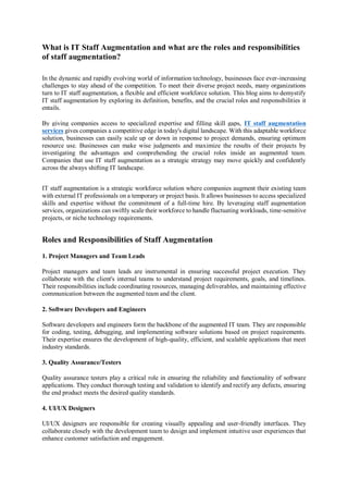 What is IT Staff Augmentation and what are the roles and responsibilities
of staff augmentation?
In the dynamic and rapidly evolving world of information technology, businesses face ever-increasing
challenges to stay ahead of the competition. To meet their diverse project needs, many organizations
turn to IT staff augmentation, a flexible and efficient workforce solution. This blog aims to demystify
IT staff augmentation by exploring its definition, benefits, and the crucial roles and responsibilities it
entails.
By giving companies access to specialized expertise and filling skill gaps, IT staff augmentation
services gives companies a competitive edge in today's digital landscape. With this adaptable workforce
solution, businesses can easily scale up or down in response to project demands, ensuring optimum
resource use. Businesses can make wise judgments and maximize the results of their projects by
investigating the advantages and comprehending the crucial roles inside an augmented team.
Companies that use IT staff augmentation as a strategic strategy may move quickly and confidently
across the always shifting IT landscape.
IT staff augmentation is a strategic workforce solution where companies augment their existing team
with external IT professionals on a temporary or project basis. It allows businesses to access specialized
skills and expertise without the commitment of a full-time hire. By leveraging staff augmentation
services, organizations can swiftly scale their workforce to handle fluctuating workloads, time-sensitive
projects, or niche technology requirements.
Roles and Responsibilities of Staff Augmentation
1. Project Managers and Team Leads
Project managers and team leads are instrumental in ensuring successful project execution. They
collaborate with the client's internal teams to understand project requirements, goals, and timelines.
Their responsibilities include coordinating resources, managing deliverables, and maintaining effective
communication between the augmented team and the client.
2. Software Developers and Engineers
Software developers and engineers form the backbone of the augmented IT team. They are responsible
for coding, testing, debugging, and implementing software solutions based on project requirements.
Their expertise ensures the development of high-quality, efficient, and scalable applications that meet
industry standards.
3. Quality Assurance/Testers
Quality assurance testers play a critical role in ensuring the reliability and functionality of software
applications. They conduct thorough testing and validation to identify and rectify any defects, ensuring
the end product meets the desired quality standards.
4. UI/UX Designers
UI/UX designers are responsible for creating visually appealing and user-friendly interfaces. They
collaborate closely with the development team to design and implement intuitive user experiences that
enhance customer satisfaction and engagement.
 