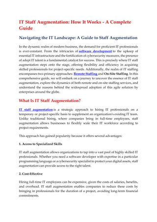 IT Staff Augmentation: How It Works - A Complete
Guide
Navigating the IT Landscape: A Guide to Staff Augmentation
In the dynamic realm of modern business, the demand for proficient IT professionals
is ever-constant. From the intricacies of software development to the upkeep of
essential IT infrastructure and the fortification of cybersecurity measures, the presence
of adept IT talent is a fundamental catalyst for success. This is precisely where IT staff
augmentation steps onto the stage, offering flexibility and efficiency in acquiring
skilled professionals for project-specific needs. Additionally, the realm of IT staffing
encompasses two primary approaches: Remote Staffing and On-Site Staffing. In this
comprehensive guide, we will embark on a journey to uncover the essence of IT staff
augmentation, explore the dynamics of both remote and on-site staffing services, and
understand the reasons behind the widespread adoption of this agile solution by
enterprises around the globe.
What Is IT Staff Augmentation?
IT staff augmentation is a strategic approach to hiring IT professionals on a
temporary or project-specific basis to supplement an organization's existing IT team.
Unlike traditional hiring, where companies bring in full-time employees, staff
augmentation allows businesses to flexibly scale their IT workforce according to
project requirements.
This approach has gained popularity because it offers several advantages:
1. Access to Specialized Skills
IT staff augmentation allows organizations to tap into a vast pool of highly skilled IT
professionals. Whether you need a software developer with expertise in a particular
programming language or a cybersecurity specialist to protect your digital assets, staff
augmentation can provide access to the right talent.
2. Cost-Effective
Hiring full-time IT employees can be expensive, given the costs of salaries, benefits,
and overhead. IT staff augmentation enables companies to reduce these costs by
bringing in professionals for the duration of a project, avoiding long-term financial
commitments.
 