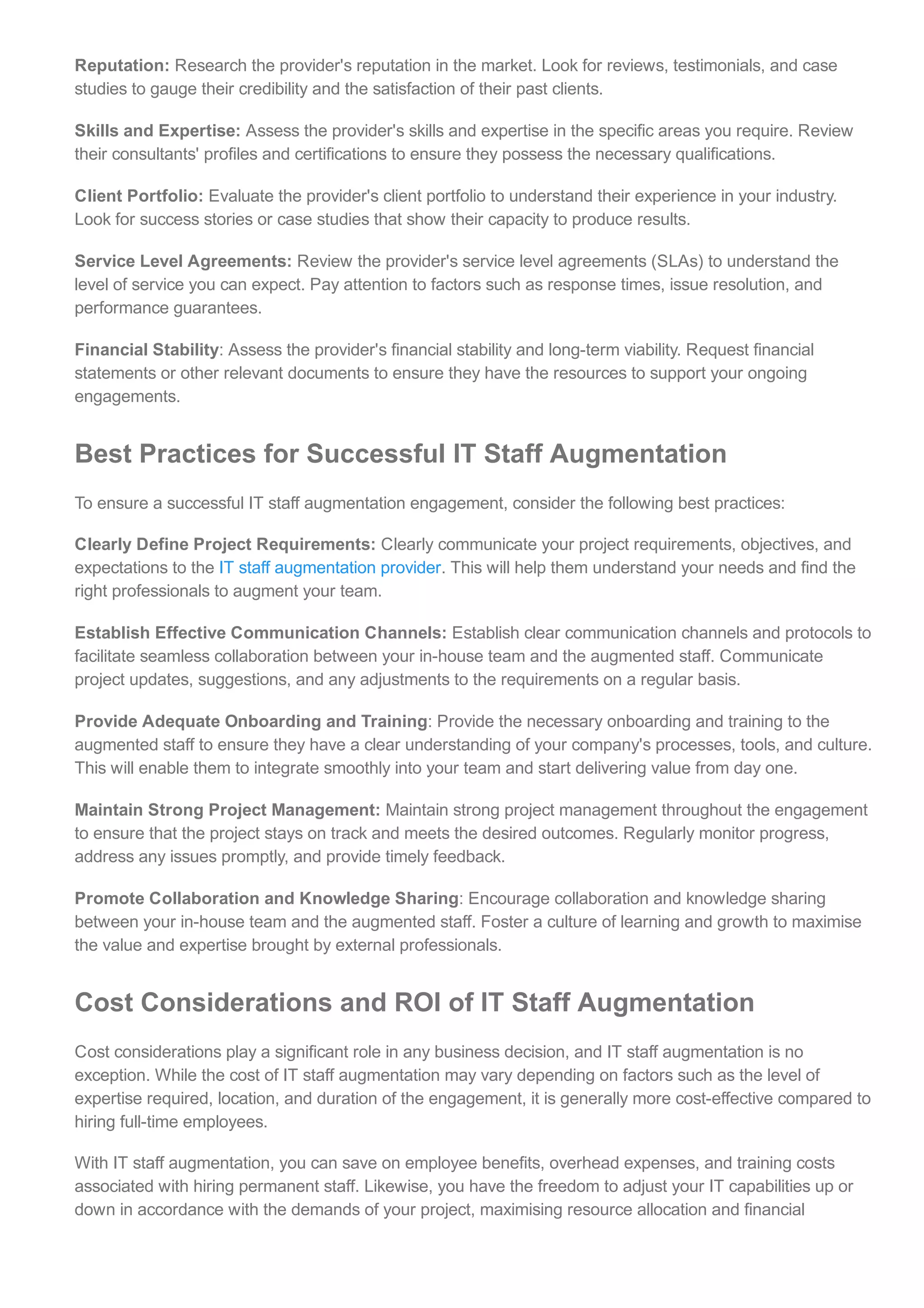 Reputation: Research the provider's reputation in the market. Look for reviews, testimonials, and case
studies to gauge their credibility and the satisfaction of their past clients.
Skills and Expertise: Assess the provider's skills and expertise in the specific areas you require. Review
their consultants' profiles and certifications to ensure they possess the necessary qualifications.
Client Portfolio: Evaluate the provider's client portfolio to understand their experience in your industry.
Look for success stories or case studies that show their capacity to produce results.
Service Level Agreements: Review the provider's service level agreements (SLAs) to understand the
level of service you can expect. Pay attention to factors such as response times, issue resolution, and
performance guarantees.
Financial Stability: Assess the provider's financial stability and long­term viability. Request financial
statements or other relevant documents to ensure they have the resources to support your ongoing
engagements.
Best Practices for Successful IT Staff Augmentation
To ensure a successful IT staff augmentation engagement, consider the following best practices:
Clearly Define Project Requirements: Clearly communicate your project requirements, objectives, and
expectations to the IT staff augmentation provider. This will help them understand your needs and find the
right professionals to augment your team.
Establish Effective Communication Channels: Establish clear communication channels and protocols to
facilitate seamless collaboration between your in­house team and the augmented staff. Communicate
project updates, suggestions, and any adjustments to the requirements on a regular basis.
Provide Adequate Onboarding and Training: Provide the necessary onboarding and training to the
augmented staff to ensure they have a clear understanding of your company's processes, tools, and culture.
This will enable them to integrate smoothly into your team and start delivering value from day one.
Maintain Strong Project Management: Maintain strong project management throughout the engagement
to ensure that the project stays on track and meets the desired outcomes. Regularly monitor progress,
address any issues promptly, and provide timely feedback.
Promote Collaboration and Knowledge Sharing: Encourage collaboration and knowledge sharing
between your in­house team and the augmented staff. Foster a culture of learning and growth to maximise
the value and expertise brought by external professionals.
Cost Considerations and ROI of IT Staff Augmentation
Cost considerations play a significant role in any business decision, and IT staff augmentation is no
exception. While the cost of IT staff augmentation may vary depending on factors such as the level of
expertise required, location, and duration of the engagement, it is generally more cost­effective compared to
hiring full­time employees.
With IT staff augmentation, you can save on employee benefits, overhead expenses, and training costs
associated with hiring permanent staff. Likewise, you have the freedom to adjust your IT capabilities up or
down in accordance with the demands of your project, maximising resource allocation and financial
efficiency.
 
