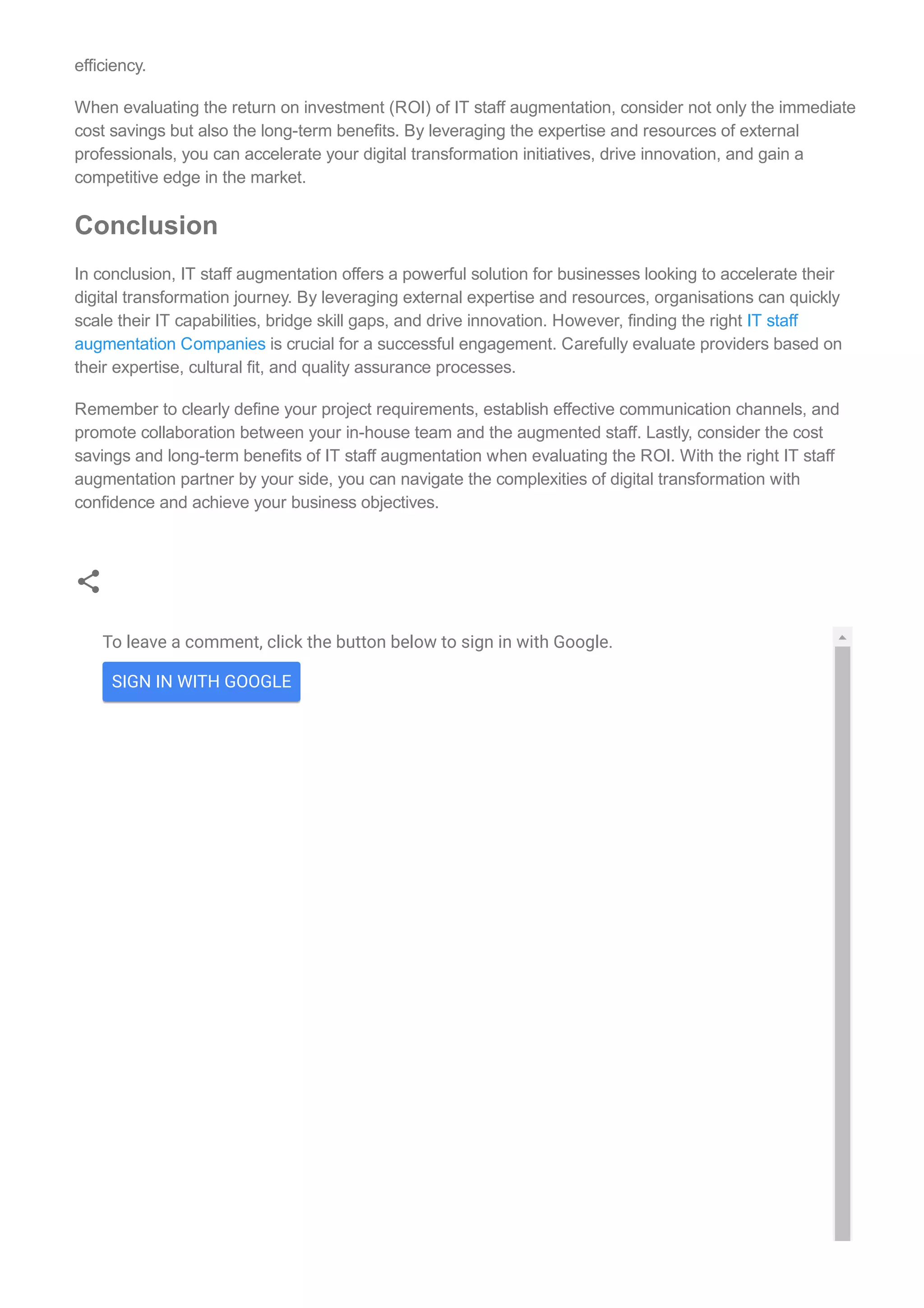 To leave a comment, click the button below to sign in with Google.
SIGN IN WITH GOOGLE
efficiency.
When evaluating the return on investment (ROI) of IT staff augmentation, consider not only the immediate
cost savings but also the long­term benefits. By leveraging the expertise and resources of external
professionals, you can accelerate your digital transformation initiatives, drive innovation, and gain a
competitive edge in the market.
Conclusion
In conclusion, IT staff augmentation offers a powerful solution for businesses looking to accelerate their
digital transformation journey. By leveraging external expertise and resources, organisations can quickly
scale their IT capabilities, bridge skill gaps, and drive innovation. However, finding the right IT staff
augmentation Companies is crucial for a successful engagement. Carefully evaluate providers based on
their expertise, cultural fit, and quality assurance processes.
Remember to clearly define your project requirements, establish effective communication channels, and
promote collaboration between your in­house team and the augmented staff. Lastly, consider the cost
savings and long­term benefits of IT staff augmentation when evaluating the ROI. With the right IT staff
augmentation partner by your side, you can navigate the complexities of digital transformation with
confidence and achieve your business objectives.
 