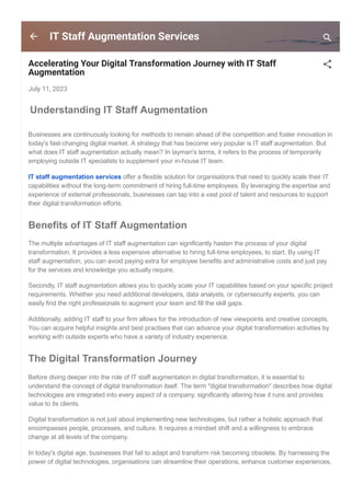 IT Staff Augmentation Services
Accelerating Your Digital Transformation Journey with IT Staff
Augmentation
July 11, 2023
Understanding IT Staff Augmentation
Businesses are continuously looking for methods to remain ahead of the competition and foster innovation in
today's fast­changing digital market. A strategy that has become very popular is IT staff augmentation. But
what does IT staff augmentation actually mean? In layman's terms, it refers to the process of temporarily
employing outside IT specialists to supplement your in­house IT team.
IT staff augmentation services offer a flexible solution for organisations that need to quickly scale their IT
capabilities without the long­term commitment of hiring full­time employees. By leveraging the expertise and
experience of external professionals, businesses can tap into a vast pool of talent and resources to support
their digital transformation efforts.
Benefits of IT Staff Augmentation
The multiple advantages of IT staff augmentation can significantly hasten the process of your digital
transformation. It provides a less expensive alternative to hiring full­time employees, to start. By using IT
staff augmentation, you can avoid paying extra for employee benefits and administrative costs and just pay
for the services and knowledge you actually require.
Secondly, IT staff augmentation allows you to quickly scale your IT capabilities based on your specific project
requirements. Whether you need additional developers, data analysts, or cybersecurity experts, you can
easily find the right professionals to augment your team and fill the skill gaps.
Additionally, adding IT staff to your firm allows for the introduction of new viewpoints and creative concepts.
You can acquire helpful insights and best practises that can advance your digital transformation activities by
working with outside experts who have a variety of industry experience.
The Digital Transformation Journey
Before diving deeper into the role of IT staff augmentation in digital transformation, it is essential to
understand the concept of digital transformation itself. The term "digital transformation" describes how digital
technologies are integrated into every aspect of a company, significantly altering how it runs and provides
value to its clients.
Digital transformation is not just about implementing new technologies, but rather a holistic approach that
encompasses people, processes, and culture. It requires a mindset shift and a willingness to embrace
change at all levels of the company.
In today's digital age, businesses that fail to adapt and transform risk becoming obsolete. By harnessing the
power of digital technologies, organisations can streamline their operations, enhance customer experiences,
and unlock new growth opportunities.
 