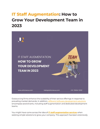 IT Staff Augmentation: How to
Grow Your Development Team in
2023
Outsourcing firms enhance the scalability of their service offerings in response to
prevailing market demands. In addition, different Software development solutions
encompass several sorts, including staff augmentation and dedicated development
teams.
You might have come across the idea of IT staff augmentation services when
seeking simple solutions to grow your company. This approach has been extensively
 