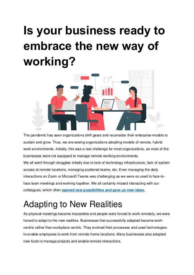 Is your business ready to
embrace the new way of
working?
The pandemic has seen organizations shift gears and reconsider their enterprise models to
sustain and grow. Thus, we are seeing organizations adopting models of remote, hybrid
work environments. Initially, this was a real challenge for most organizations, as most of the
businesses were not equipped to manage remote working environments.
We all went through struggles initially due to lack of technology infrastructure, lack of system
access at remote locations, managing scattered teams, etc. Even managing the daily
interactions on Zoom or Microsoft Teams was challenging as we were so used to face-to-
face team meetings and working together. We all certainly missed interacting with our
colleagues, which often opened new possibilities and gave us new ideas.
Adapting to New Realities
As physical meetings became impossible and people were forced to work remotely, we were
forced to adapt to the new realities. Businesses that successfully adapted became work-
centric rather than workplace-centric. They evolved their processes and used technologies
to enable employees to work from remote home locations. Many businesses also adopted
new tools to manage projects and enable remote interactions.
 