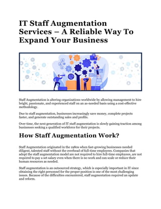 IT Staff Augmentation
Services – A Reliable Way To
Expand Your Business
Staff Augmentation is altering organizations worldwide by allowing management to hire
bright, passionate, and experienced staff on an as-needed basis using a cost-effective
methodology.
Due to staff augmentation, businesses increasingly save money, complete projects
faster, and generate outstanding sales and profits.
Over time, the next generation of IT staff augmentation is slowly gaining traction among
businesses seeking a qualified workforce for their projects.
How Staff Augmentation Work?
Staff Augmentation originated in the 1980s when fast-growing businesses needed
diligent, talented staff without the overhead of full-time employees. Companies that
adopt the staff augmentation model are not required to hire full-time employees, are not
required to pay a set salary even when there is no work and can scale or reduce their
human resources as needed.
Staff augmentation is an outsourced strategy, which is especially important in IT since
obtaining the right personnel for the proper position is one of the most challenging
issues. Because of the difficulties encountered, staff augmentation required an update
and reform.
 