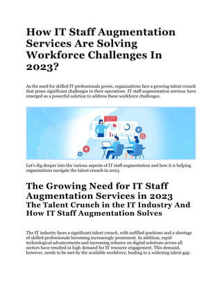 How IT Staff Augmentation
Services Are Solving
Workforce Challenges In
2023?
As the need for skilled IT professionals grows, organizations face a growing talent crunch
that poses significant challenges to their operations. IT staff augmentation services have
emerged as a powerful solution to address these workforce challenges.
Let’s dig deeper into the various aspects of IT staff augmentation and how it is helping
organizations navigate the talent crunch in 2023.
The Growing Need for IT Staff
Augmentation Services in 2023
The Talent Crunch in the IT Industry And
How IT Staff Augmentation Solves
The IT industry faces a significant talent crunch, with unfilled positions and a shortage
of skilled professionals becoming increasingly prominent. In addition, rapid
technological advancements and increasing reliance on digital solutions across all
sectors have resulted in high demand for IT resource engagement. This demand,
however, needs to be met by the available workforce, leading to a widening talent gap.
 