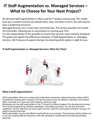 IT Staff Augmentation vs. Managed Services –
What to Choose for Your Next Project?
IT Staff Augmentation vs. Managed Services: What Are They?
On-demand staff augmentation is often used for IT project outsourcing. This model
puts you in control and lets you decide what, how, and when to do it. You will need to
have a leadership structure.
Managed Services are a much more restricted area. The service provider will handle
the remainder, allowing you to concentrate on running your firm.
It is the responsibility of the provider to ensure that services meet industry standards.
This guide will explain the differences between IT Staff Augmentation vs. Managed
Services. We’ll discuss all aspects that go into deciding which option is right for you.
What is Staff Augmentation?
Staff augmentation refers to an outsourcing model where companies contract temporary outside staff to
increase their existing team’s capacity. You have the option to tap into offshore, nearshore, and onshore
talent, and scale up or down your team based on what you need.
Businesses can use staff augmentation in the IT industry for different stages of the development process.
This includes programming, workflow optimization, and quality assurance. You can thus overcome
roadblocks, hire key skills that your team might not have, meet time and budget constraints, fix bugs, and
speed up product launches.
Staff augmentation may be cost-efficient and flexible for your business. This temporary solution allows you
to use your existing staff and resources, while also allowing for outside talent and reducing operating
expenses.
 
