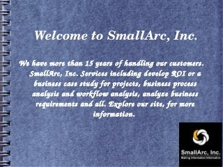 Welcome to SmallArc, Inc.
We have more than 15 years of handling our customers. 
SmallArc, Inc. Services including develop ROI or a 
business case study for projects, business process 
analysis and workflow analysis, analyze business 
requirements and all. Explore our site, for more 
information. 
 