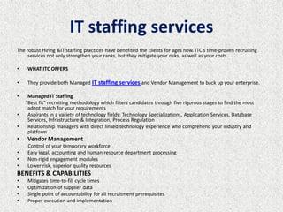 IT staffing services
The robust Hiring &IT staffing practices have benefited the clients for ages now. ITC’s time-proven recruiting
     services not only strengthen your ranks, but they mitigate your risks, as well as your costs.

•   WHAT ITC OFFERS

•   They provide both Managed IT staffing services and Vendor Management to back up your enterprise.

•    Managed IT Staffing
    "Best fit" recruiting methodology which filters candidates through five rigorous stages to find the most
     adept match for your requirements
•    Aspirants in a variety of technology fields: Technology Specializations, Application Services, Database
     Services, Infrastructure & Integration, Process Regulation
•    Relationship managers with direct linked technology experience who comprehend your industry and
     platform
•   Vendor Management
    Control of your temporary workforce
•   Easy legal, accounting and human resource department processing
•   Non-rigid engagement modules
•   Lower risk, superior quality resources
BENEFITS & CAPABILITIES
•   Mitigates time-to-fill cycle times
•   Optimization of supplier data
•   Single point of accountability for all recruitment prerequisites
•   Proper execution and implementation
 