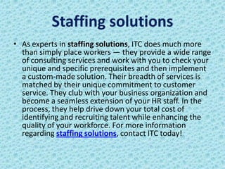 Staffing solutions
• As experts in staffing solutions, ITC does much more
  than simply place workers — they provide a wide range
  of consulting services and work with you to check your
  unique and specific prerequisites and then implement
  a custom-made solution. Their breadth of services is
  matched by their unique commitment to customer
  service. They club with your business organization and
  become a seamless extension of your HR staff. In the
  process, they help drive down your total cost of
  identifying and recruiting talent while enhancing the
  quality of your workforce. For more information
  regarding staffing solutions, contact ITC today!
 