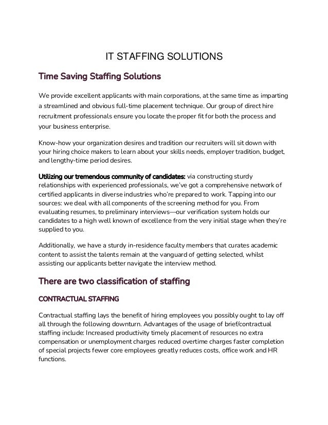IT STAFFING SOLUTIONS
Time Saving Staffing Solutions
We provide excellent applicants with main corporations, at the same time as imparting
a streamlined and obvious full-time placement technique. Our group of direct hire
recruitment professionals ensure you locate the proper fit for both the process and
your business enterprise.
Know-how your organization desires and tradition our recruiters will sit down with
your hiring choice makers to learn about your skills needs, employer tradition, budget,
and lengthy-time period desires.
Utilizing our tremendous community of candidates: via constructing sturdy
relationships with experienced professionals, we’ve got a comprehensive network of
certified applicants in diverse industries who’re prepared to work. Tapping into our
sources: we deal with all components of the screening method for you. From
evaluating resumes, to preliminary interviews—our verification system holds our
candidates to a high well known of excellence from the very initial stage when they’re
supplied to you.
Additionally, we have a sturdy in-residence faculty members that curates academic
content to assist the talents remain at the vanguard of getting selected, whilst
assisting our applicants better navigate the interview method.
There are two classification of staffing
CONTRACTUAL STAFFING
Contractual staffing lays the benefit of hiring employees you possibly ought to lay off
all through the following downturn. Advantages of the usage of brief/contractual
staffing include: Increased productivity timely placement of resources no extra
compensation or unemployment charges reduced overtime charges faster completion
of special projects fewer core employees greatly reduces costs, office work and HR
functions.
 