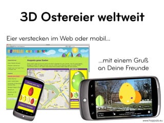 3D Ostereier weltweit
Eier verstecken im Web oder mobil...


                               ...mit einem Gruß
                               an Deine Freunde




                                                 Happy easter!
                                                                       in!
                                       Lookin g forward to see you aga



                                                                             www.hoppala.eu
 