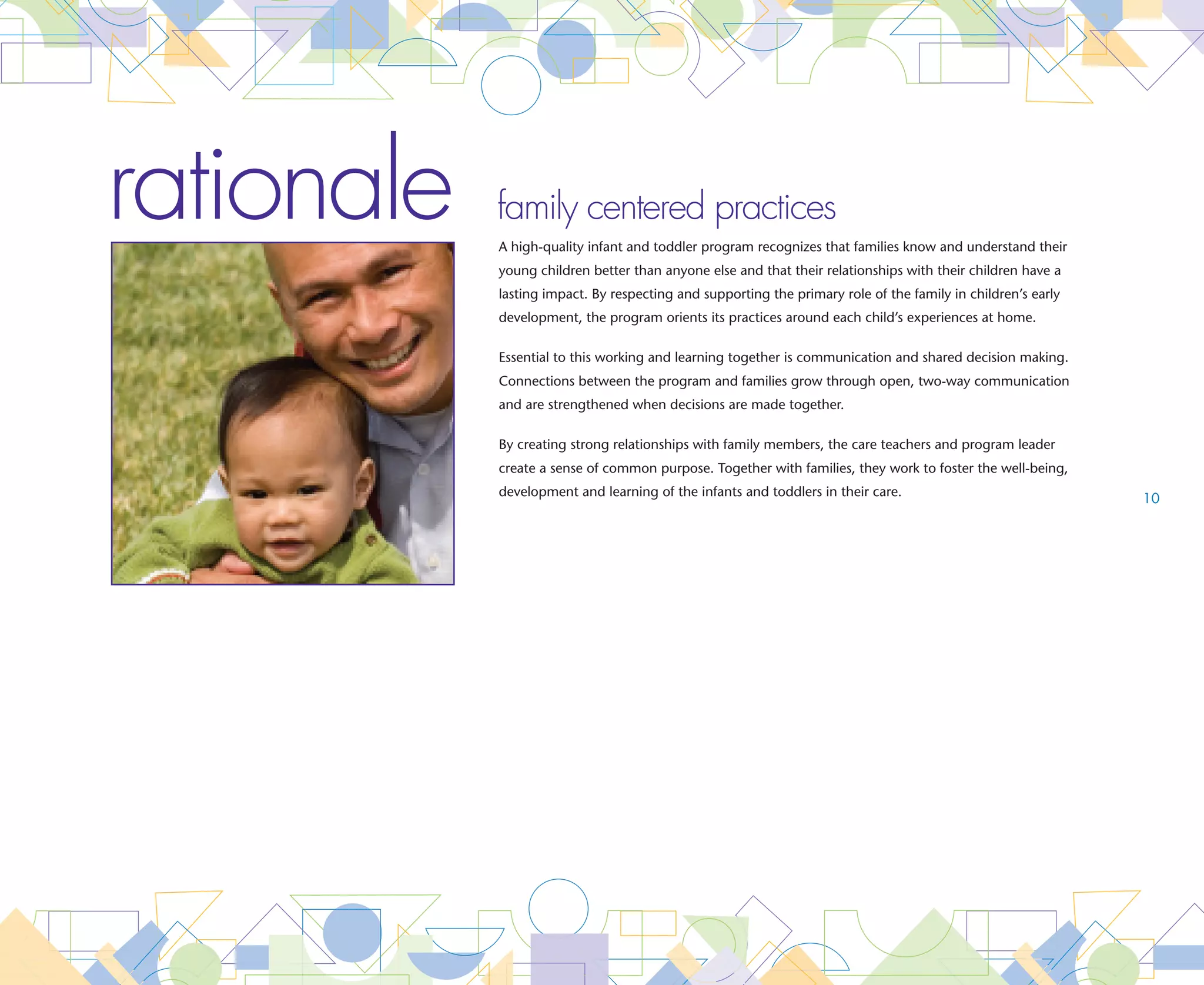 goal   Program leaders and care teachers work with families to support the health and well-being
       of infants and toddlers
       Essential An enrollment form written in the family’s home language seeks information from the family and is completed
                 
                     prior to the child’s first day at the program. The enrollment form includes:
                    •	 Child’s prenatal and birth history                        •	
                                                                                   Preferences for how best to transition their child into
                    •	
                      Child’s current health concerns and                          the program
                      developmental progress                                     •	
                                                                                        Cultural and individual care preferences for
                    •	
                      Names and contact information for all family                      their child related to nutrition, feeding, diapering/
                      members who share in the care of their child                      toileting and sleeping habits
                    •	
                      Contact information of those who should be notified        •	
                                                                                   Expectations on how the program can best support
                      in case of an emergency                                      the development and learning goals for their child
                    •	
                      Preferences related to the use of their child’s
                      home language


       Essential A program handbook written in the family’s home language is shared with families prior to the child’s first day at
                 
                     the program. The program handbook includes:                                                                                11

                    •	 Program’s philosophy                                      •	 rocedures for transitioning infants and toddlers into
                                                                                    P
                    •	
                      Importance of family preferences and practices in             the program and how they are transitioned within
                      the care and teaching of infants and toddlers                 the program
                    •	
                      Importance of open and regular communication               •	
                                                                                   Importance of screening and ongoing assessment
                      in the care and teaching of infants and toddlers             to the care and learning of infants and toddlers,
                    •	
                      Procedures to keep infants and toddlers safe                 including the ways in which information is gathered
                      including the plan for emergency situations                  and how results are shared and ways in which
                                                                                   parents contribute to the assessment process
                    •	
                      Procedures to diminish the spread of
                      communicable disease
                    •	
                      Procedures for updating critical information such
                      as emergency contact information, health concerns
                      and family changes




                                                                                                                    family centered practices
 