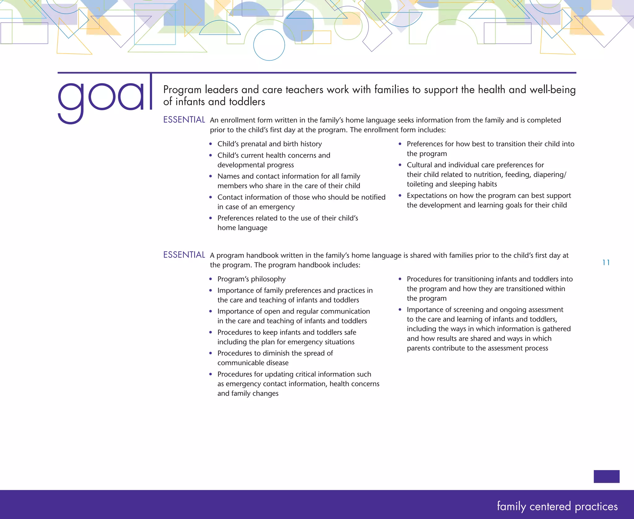 goal   Care teachers communicate with families to connect the home and program
       ESSENTIAL  daily written report is completed by both families and care teachers at the beginning and end


       	
                 A
                     of each day. The report includes:
                     • 	 etails about nutrition, sleep patterns, diapering and
                        D                                                             • 	 hanges within the family that may affect the
                                                                                         C
                        toileting that will support the child’s personal care            child’s personal care routines or participation in
                        routines either in the program or at home                        learning activities
                     • 	  ealth concerns that need to be monitored
                         H                                                            • 	 hanges in the child’s mood or interests that may
                                                                                         C
                                                                                         affect participation in personal care routines or
                                                                                         learning activities




goal   Program leaders and care teachers communicate promptly with families to protect the
       vulnerability of infants and toddlers
       ESSENTIAL nformation is shared verbally and in writing as soon as possible within the same day of
                 I
                     occurrence for the following:
                                                                                                                                              12
                     •	 Suspicion of abuse and/or neglect
                     •	 A serious incident, injury or medication error to the child
                     •	 Health changes of the child




goal   Decisions related to preferences and changes in the personal care routines of infants
       and toddlers are made with families
       ESSENTIAL  rograms utilize open door policies, informal and formal conversations and conferences
                 P
                     to make decisions with families

       	
 