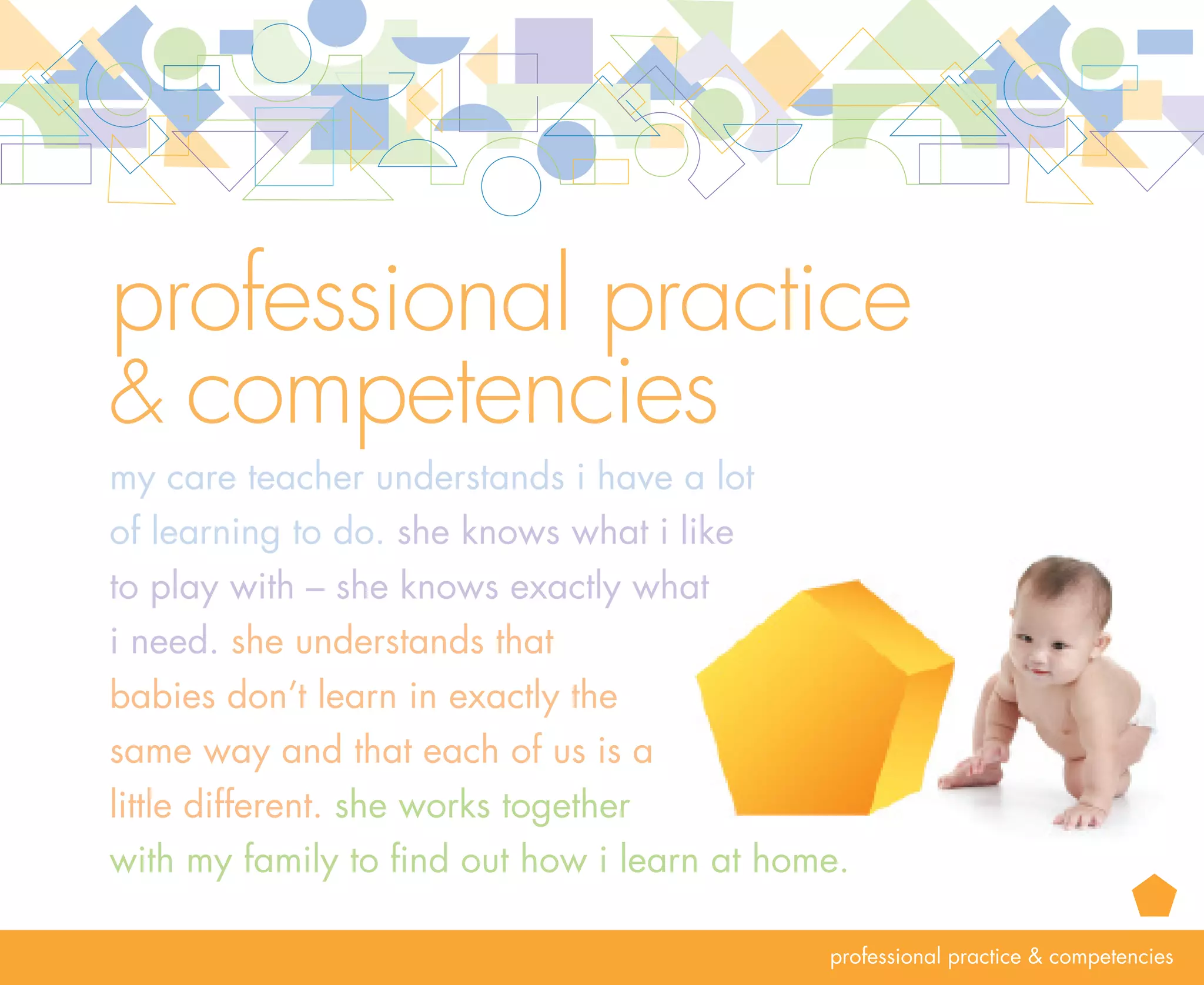 rationale   professional practice  competencies
            The professional knowledge, skills and dispositions of program leaders and care teachers are
            essential to building program quality, which in turn supports the optimal development and
            learning of infants and toddlers. Qualified, competent leaders and care teachers understand how
            to promote positive outcomes for infants and toddlers. Their professional approach to care and
            teaching is strengthened through a commitment to continuous improvement. Another essential
            for care teachers and leaders is to engage in reflective practice to become more sensitive and
            responsive to infants and toddlers, families and one another. Together, they work to develop
            and maintain a positive emotional climate in the program and help everyone feel supported
            and nurtured.

            Formal knowledge, the on-going expansion of skills and knowledge and an individual’s
            commitment to the profession of early care and education lead to teacher effectiveness. A           14
            disposition shared by effective care teachers is a desire to continuously learn from the children
            and their families, their program leader, their colleagues and others. This promotes professional
            growth. Another disposition shared by effective program leaders is a desire to engage everyone,
            including themselves, in continuous improvement. Effective program leaders put systems in
            place and engage in practices to support continuous program improvement.
 