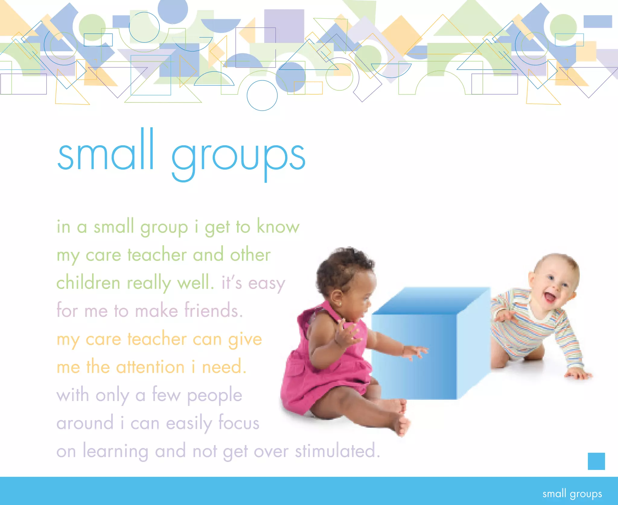 rationale                           small groups
                                     Small groups are essential to providing relationship-based infant and toddler care. In small
                                     groups, care teachers develop a close relationship with each child, children form friendships
                                     with one another and the whole group grows together in care. A small group makes it easier for
                                     care teachers to develop close relationships with each child to support learning and to supervise
                                     children and ensure their safety. With fewer children and adults in an environment, illness is less
                                     likely to be passed from one person to another. Care teachers can also be more sensitive to signs
                                     of illness and can easily keep track of each child’s nutrition and medication needs.

                                     Communication and collaboration between care teachers and families occur naturally in a small
                                     group. With a small number of people to get to know, everyone becomes connected with one
                                     another in a short period of time. A small group fosters a sense of belonging and togetherness for
                                     everyone—infants and toddlers, their families and their care teachers.                                  18




goal   Infants and toddlers (six weeks to 36 months) are cared for in small groups
       ESSENTIAL n centers, the group size for infants and toddlers must not exceed eight with a minimum of
                 I
                 two care teachers

       ESSENTIAL Family child care homes must not care for more than two children under the age of 36 months




                                                                                                                                     small groups
 