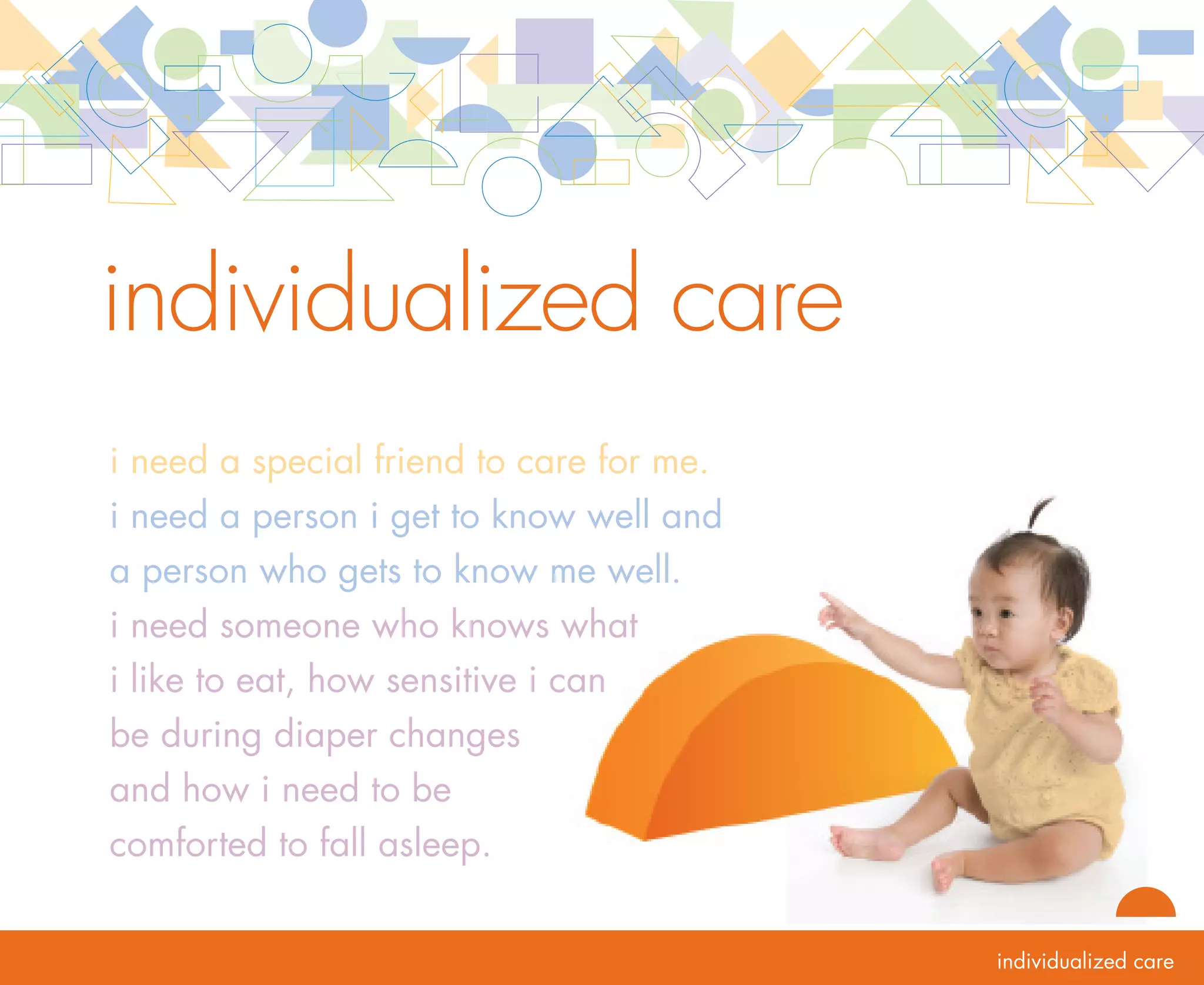 rationale   individualized care
            Each infant and toddler represents a unique blend of temperament, relationship experiences and
            cultural experiences. In order to support each child’s development and learning most effectively,
            programs must individualize care. Individualization is best accomplished through primary care
            and the continuity of primary relationships in care. Teaming with a secondary care teacher, a
            child’s primary care teacher is principally responsible for meeting that child’s emotional and
            physical needs. The relationship that grows between the child and primary care teacher supports
            the child’s development of emotional security and self regulation. Personal care routines are
            conducted in a manner that invites the child to participate. Participating together with a care
            teacher in routines helps the child deepen their relationship with the care teacher.

            During personal care routines, the primary care teacher individualizes each routine and connects
            the child’s experiences in the care setting with the child’s family culture. The primary care teacher     20
            works together with the family to ensure that the care provided is responsive to the child’s needs
            and learning interests and is reflective of the family’s goals and values. This collaborative, personal
            approach to care is supportive of all children including infants and toddlers with disabilities
            or other special needs. In summary, routines offer a time when relationships are built and
            strengthened and play and learning occur.
 