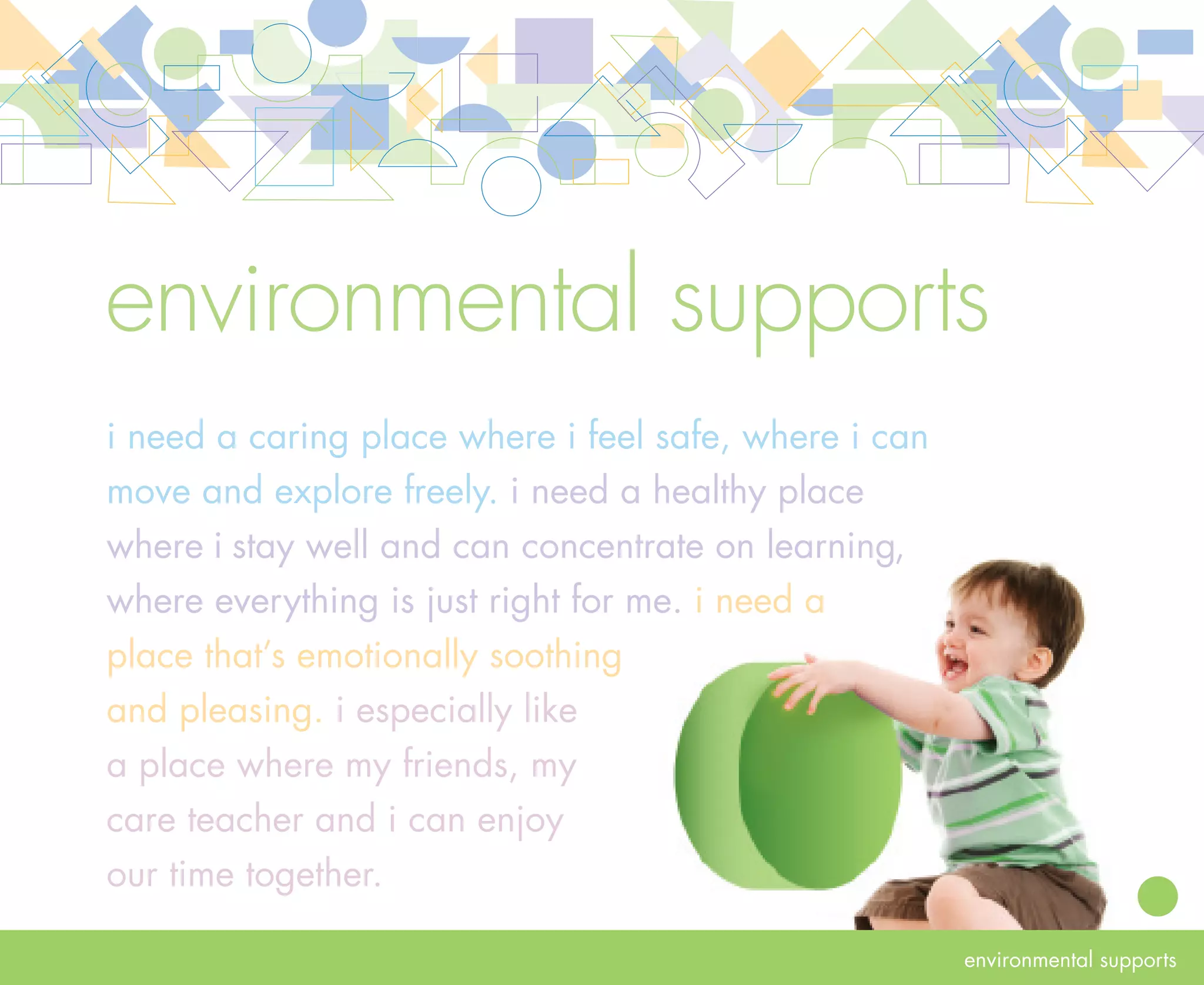 rationale   environmental supports
            Program environments should be designed to enhance relationships and learning. Both indoor
            and outdoor environments for infants and toddlers must promote the children’s safety, physical
            and emotional health. Infant care teachers need both indoor and outdoor environments that
            facilitate nurturing and supervision of children. The environment should be inclusive of all children
            and adapted to each child’s needs. Because infants and toddlers learn and develop competencies
            through movement, exploration and appropriate challenges, their environment should offer a
            variety of experiences. It should be a place where they can freely move, make choices and explore.

            For infant care teachers, the environment should help them be efficient and productive and
            support them as professionals. The environment should be welcoming to everyone—children,
            families, care teachers and other program staff. It should be a place where everyone can easily
            interact with one another, share meaningful experiences and come together to enjoy the                  24
            relationships they are developing. By seeing themselves reflected in the environment, children
            and their families gain a sense of belonging.
 