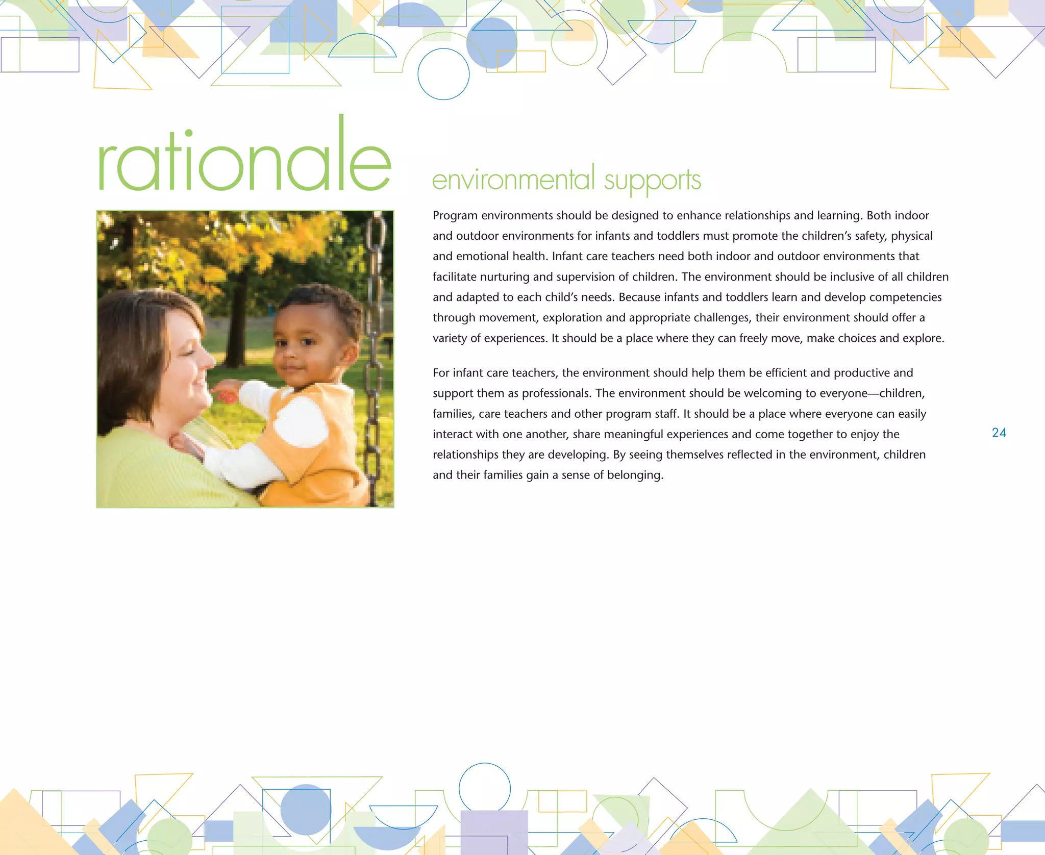 goal   The environment makes families feel welcome and supports their participation in
       the program
       ESSENTIAL The environment supports family centered practices. Family centered environments have:
                    •	
                      Space arranged for private conversations, individual       •	
                                                                                   Communication areas in each classroom
                      family needs and social networking                           to exchange written information
                    •	
                      Photos and items reflective of the families’ culture
                      throughout the program




goal   The indoor and outdoor environment is safe, healthy and supports infants and toddlers
       abilities’ to explore, make choices and access play materials
       ESSENTIAL The environment is safe. Safe environments are:
                    •	  ree of visual obstructions that impede supervision
                       F                                                         •	  taffed with professionals who are vigilant about
                                                                                    S
                    •	
                      Monitored daily to ensure space, materials,                   who they release children to, requiring advance       25
                      equipment and furnishings are safe, compliant with            approval and a copy of the person’s drivers license
                      manufacturer’s specifications and in good repair              or identification card prior to releasing a child
                    •	  ree of hot liquids
                       F                                                         •	
                                                                                   Equipped with locked storage in each classroom and
                                                                                   in common areas throughout the program to keep
                                                                                   hazardous materials and personal items out of the
                                                                                   reach of children

       ESSENTIAL The environment promotes movement, exploration and play. Environments that promote movement, exploration
                 
                    and play have:
                    • 	 0 square feet of usable, indoor floor space per child
                       5                                                         • 	 o more than two groups accessing the outdoor
                                                                                    N
                    • 	 5 square feet of open outdoor space per child
                        7                                                           play space at any time
                        with direct access or adjacency to the classroom         • 	 uplicate toys, books and materials accessible
                                                                                    D
                    • 	 chedules that include daily opportunities for
                       S                                                            to children of differing abilities on open child
                       outdoor play                                                 sized shelving




                                                                                                                    environmental supports
 