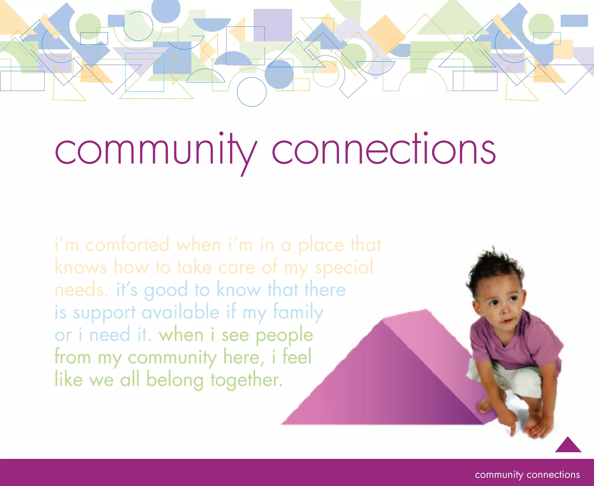 rationale                            community connections
                                     To be recognized for the important role it plays in the community, an infant and toddler program
                                     must make efforts to become known, build partnerships and gain access to community resources.
                                     By reaching out to the surrounding community, a program can become familiar with safety and
                                     emergency personnel, health care professionals (including mental health professionals), child
                                     care resource and referral services, early intervention professionals, school professionals, public
                                     and private non-profit social service organizations and local businesses. Any of these people and
                                     organizations may become partners that support the infant and toddler program.

                                     Rather than being isolated, a program that makes community connections may become better
                                     appreciated for its contribution to the community and discover opportunities to work together
                                     with professionals, businesses and others to promote the well-being and development of the
                                     community’s youngest citizens.                                                                        28




goal   The program develops mutually beneficial relationships with the community to address the
       needs of infants and toddlers comprehensively

       ESSENTIAL Provides families with information related to a medical home, health care professionals, interpreters
                  
                     or other community resources
       ESSENTIAL Connects families to social networks to support individual family needs
                  
       ESSENTIAL Participates in local, county and state initiatives to increase program visibility and support
       ESSENTIAL  ollaborates with local, county and state agencies and organizations to share knowledge and resources
                  C




                                                                                                                     community connections
 