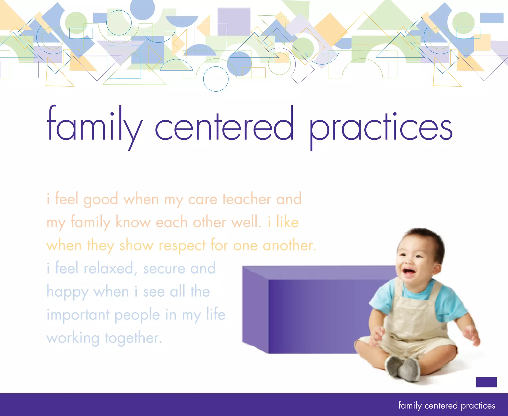 rationale   family centered practices
            A high-quality infant and toddler program recognizes that families know and understand their
            young children better than anyone else and that their relationships with their children have a
            lasting impact. By respecting and supporting the primary role of the family in children’s early
            development, the program orients its practices around each child’s experiences at home.

            Essential to this working and learning together is communication and shared decision making.
            Connections between the program and families grow through open, two-way communication
            and are strengthened when decisions are made together.

            By creating strong relationships with family members, the care teachers and program leader
            create a sense of common purpose. Together with families, they work to foster the well-being,
            development and learning of the infants and toddlers in their care.
                                                                                                              10
 