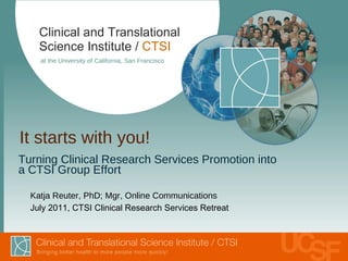 It starts with you! ,[object Object],[object Object],Clinical and Translational Science Institute /   CTSI at the University of California, San Francisco Katja Reuter, PhD; Mgr, Online Communications July 2011, CTSI Clinical Research Services Retreat 