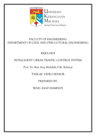FACULTY OF ENGINEERING
DEPARTMENT OF CIVIL AND STRUCCTURAL ENGINEERING
KKKA 6424
INTELLIGENT URBAN TRAFFIC CONTROL SYSTEM
Prof. Dr. Riza Atiq Abdullah O.K. Rahmat
TASK (4) VIDEO SENSOR
PREPARED BY:
WAEL SAAD HAMEEDI
 