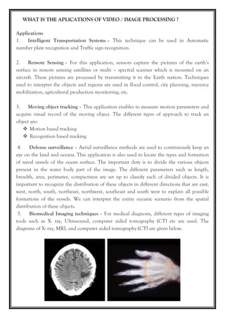 WHAT IS THE APLICATIONS OF VIDEO / IMAGE PROCESSING ?
Applications
1. Intelligent Transportation Systems – This technique can be used in Automatic
number plate recognition and Traffic sign recognition.
2. Remote Sensing – For this application, sensors capture the pictures of the earth’s
surface in remote sensing satellites or multi – spectral scanner which is mounted on an
aircraft. These pictures are processed by transmitting it to the Earth station. Techniques
used to interpret the objects and regions are used in flood control, city planning, resource
mobilization, agricultural production monitoring, etc.
3. Moving object tracking – This application enables to measure motion parameters and
acquire visual record of the moving object. The different types of approach to track an
object are:
 Motion based tracking
 Recognition based tracking
4. Defense surveillance – Aerial surveillance methods are used to continuously keep an
eye on the land and oceans. This application is also used to locate the types and formation
of naval vessels of the ocean surface. The important duty is to divide the various objects
present in the water body part of the image. The different parameters such as length,
breadth, area, perimeter, compactness are set up to classify each of divided objects. It is
important to recognize the distribution of these objects in different directions that are east,
west, north, south, northeast, northwest, southeast and south west to explain all possible
formations of the vessels. We can interpret the entire oceanic scenario from the spatial
distribution of these objects.
5. Biomedical Imaging techniques – For medical diagnosis, different types of imaging
tools such as X- ray, Ultrasound, computer aided tomography (CT) etc are used. The
diagrams of X- ray, MRI, and computer aided tomography (CT) are given below.
 