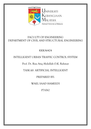 FACULTY OF ENGINEERING
DEPARTMENT OF CIVIL AND STRUCTURAL ENGINEERING
KKKA6424
INTELLIGENT URBAN TRAFFIC CONTROL SYSTEM
Prof. Dr. Riza Atiq Abdullah O.K. Rahmat
TASK (6) ARTIFICIAL INTELLIGENT
PREPARED BY:
WAEL SAAD HAMEEDI
P71062
 