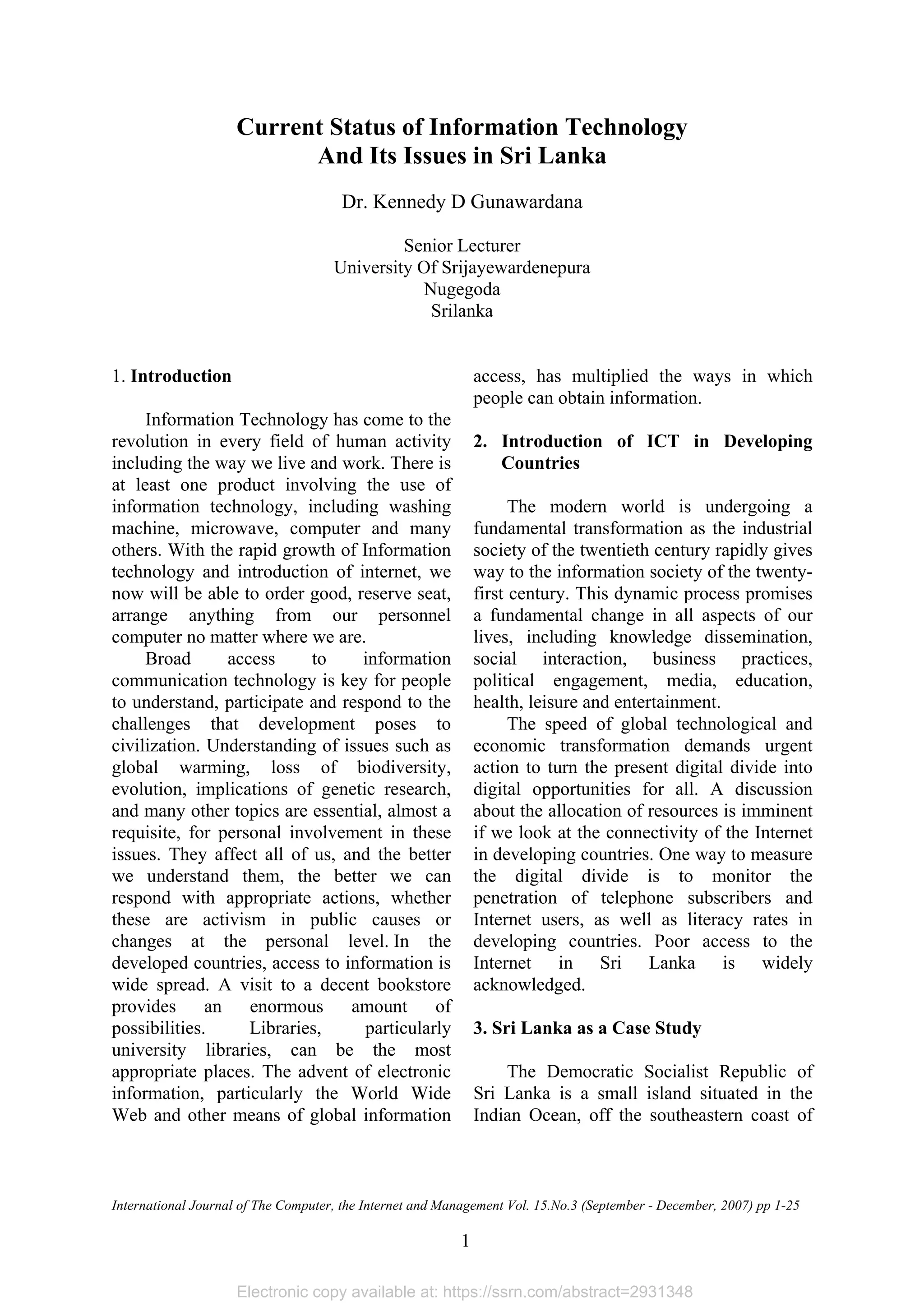 Electronic copy available at: https://ssrn.com/abstract=2931348
Current Status Of Information Technology And Its Issues In Sri Lanka
International Journal of The Computer, the Internet and Management Vol. 15.No.3 (September - December, 2007) pp 1-25
1
Current Status of Information Technology
And Its Issues in Sri Lanka
Dr. Kennedy D Gunawardana
Senior Lecturer
University Of Srijayewardenepura
Nugegoda
Srilanka
1. Introduction
Information Technology has come to the
revolution in every field of human activity
including the way we live and work. There is
at least one product involving the use of
information technology, including washing
machine, microwave, computer and many
others. With the rapid growth of Information
technology and introduction of internet, we
now will be able to order good, reserve seat,
arrange anything from our personnel
computer no matter where we are.
Broad access to information
communication technology is key for people
to understand, participate and respond to the
challenges that development poses to
civilization. Understanding of issues such as
global warming, loss of biodiversity,
evolution, implications of genetic research,
and many other topics are essential, almost a
requisite, for personal involvement in these
issues. They affect all of us, and the better
we understand them, the better we can
respond with appropriate actions, whether
these are activism in public causes or
changes at the personal level. In the
developed countries, access to information is
wide spread. A visit to a decent bookstore
provides an enormous amount of
possibilities. Libraries, particularly
university libraries, can be the most
appropriate places. The advent of electronic
information, particularly the World Wide
Web and other means of global information
access, has multiplied the ways in which
people can obtain information.
2. Introduction of ICT in Developing
Countries
The modern world is undergoing a
fundamental transformation as the industrial
society of the twentieth century rapidly gives
way to the information society of the twenty-
first century. This dynamic process promises
a fundamental change in all aspects of our
lives, including knowledge dissemination,
social interaction, business practices,
political engagement, media, education,
health, leisure and entertainment.
The speed of global technological and
economic transformation demands urgent
action to turn the present digital divide into
digital opportunities for all. A discussion
about the allocation of resources is imminent
if we look at the connectivity of the Internet
in developing countries. One way to measure
the digital divide is to monitor the
penetration of telephone subscribers and
Internet users, as well as literacy rates in
developing countries. Poor access to the
Internet in Sri Lanka is widely
acknowledged.
3. Sri Lanka as a Case Study
The Democratic Socialist Republic of
Sri Lanka is a small island situated in the
Indian Ocean, off the southeastern coast of
 