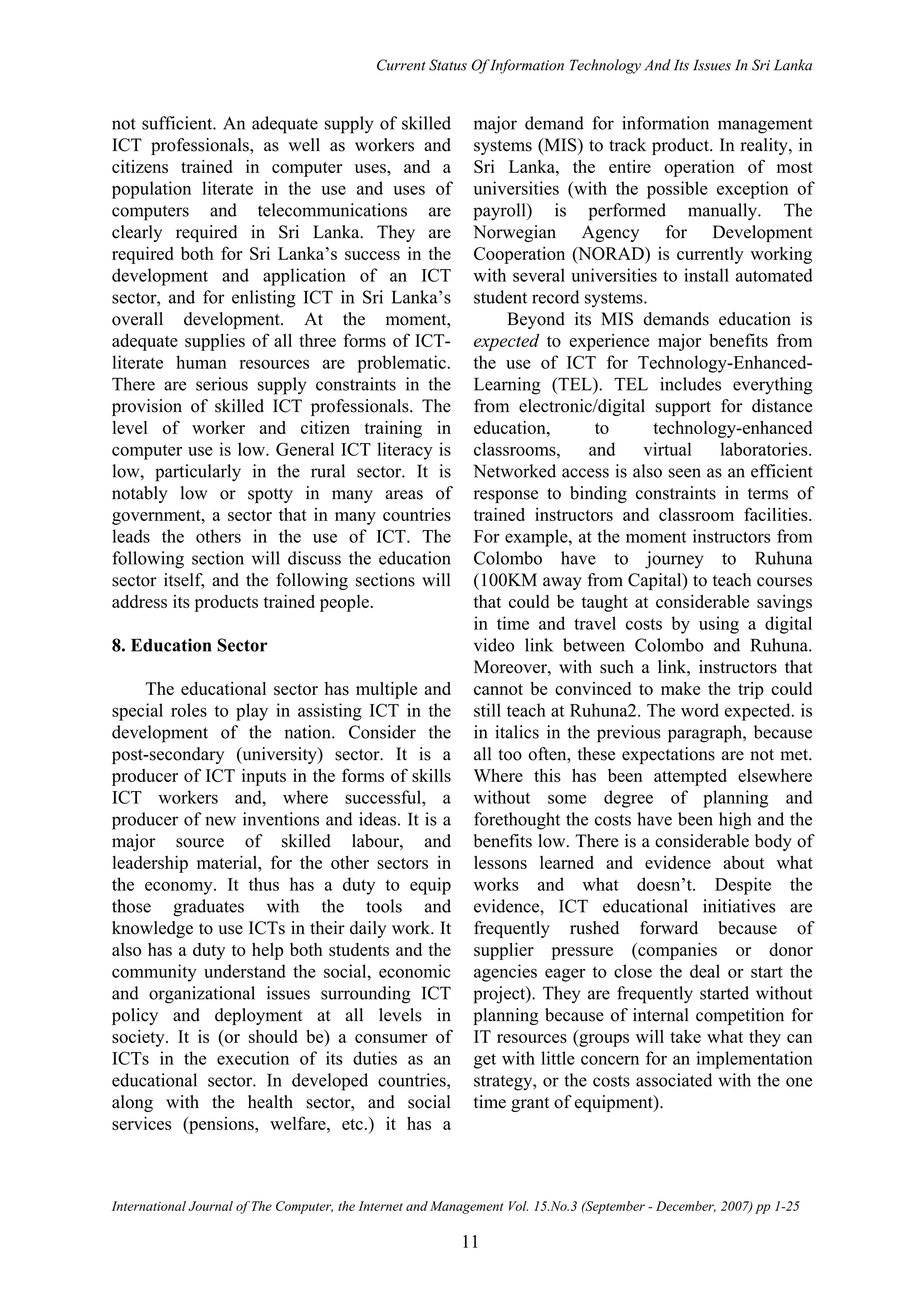 Current Status Of Information Technology And Its Issues In Sri Lanka
International Journal of The Computer, the Internet and Management Vol. 15.No.3 (September - December, 2007) pp 1-25
11
not sufficient. An adequate supply of skilled
ICT professionals, as well as workers and
citizens trained in computer uses, and a
population literate in the use and uses of
computers and telecommunications are
clearly required in Sri Lanka. They are
required both for Sri Lanka’s success in the
development and application of an ICT
sector, and for enlisting ICT in Sri Lanka’s
overall development. At the moment,
adequate supplies of all three forms of ICT-
literate human resources are problematic.
There are serious supply constraints in the
provision of skilled ICT professionals. The
level of worker and citizen training in
computer use is low. General ICT literacy is
low, particularly in the rural sector. It is
notably low or spotty in many areas of
government, a sector that in many countries
leads the others in the use of ICT. The
following section will discuss the education
sector itself, and the following sections will
address its products trained people.
8. Education Sector
The educational sector has multiple and
special roles to play in assisting ICT in the
development of the nation. Consider the
post-secondary (university) sector. It is a
producer of ICT inputs in the forms of skills
ICT workers and, where successful, a
producer of new inventions and ideas. It is a
major source of skilled labour, and
leadership material, for the other sectors in
the economy. It thus has a duty to equip
those graduates with the tools and
knowledge to use ICTs in their daily work. It
also has a duty to help both students and the
community understand the social, economic
and organizational issues surrounding ICT
policy and deployment at all levels in
society. It is (or should be) a consumer of
ICTs in the execution of its duties as an
educational sector. In developed countries,
along with the health sector, and social
services (pensions, welfare, etc.) it has a
major demand for information management
systems (MIS) to track product. In reality, in
Sri Lanka, the entire operation of most
universities (with the possible exception of
payroll) is performed manually. The
Norwegian Agency for Development
Cooperation (NORAD) is currently working
with several universities to install automated
student record systems.
Beyond its MIS demands education is
expected to experience major benefits from
the use of ICT for Technology-Enhanced-
Learning (TEL). TEL includes everything
from electronic/digital support for distance
education, to technology-enhanced
classrooms, and virtual laboratories.
Networked access is also seen as an efficient
response to binding constraints in terms of
trained instructors and classroom facilities.
For example, at the moment instructors from
Colombo have to journey to Ruhuna
(100KM away from Capital) to teach courses
that could be taught at considerable savings
in time and travel costs by using a digital
video link between Colombo and Ruhuna.
Moreover, with such a link, instructors that
cannot be convinced to make the trip could
still teach at Ruhuna2. The word expected. is
in italics in the previous paragraph, because
all too often, these expectations are not met.
Where this has been attempted elsewhere
without some degree of planning and
forethought the costs have been high and the
benefits low. There is a considerable body of
lessons learned and evidence about what
works and what doesn’t. Despite the
evidence, ICT educational initiatives are
frequently rushed forward because of
supplier pressure (companies or donor
agencies eager to close the deal or start the
project). They are frequently started without
planning because of internal competition for
IT resources (groups will take what they can
get with little concern for an implementation
strategy, or the costs associated with the one
time grant of equipment).
 