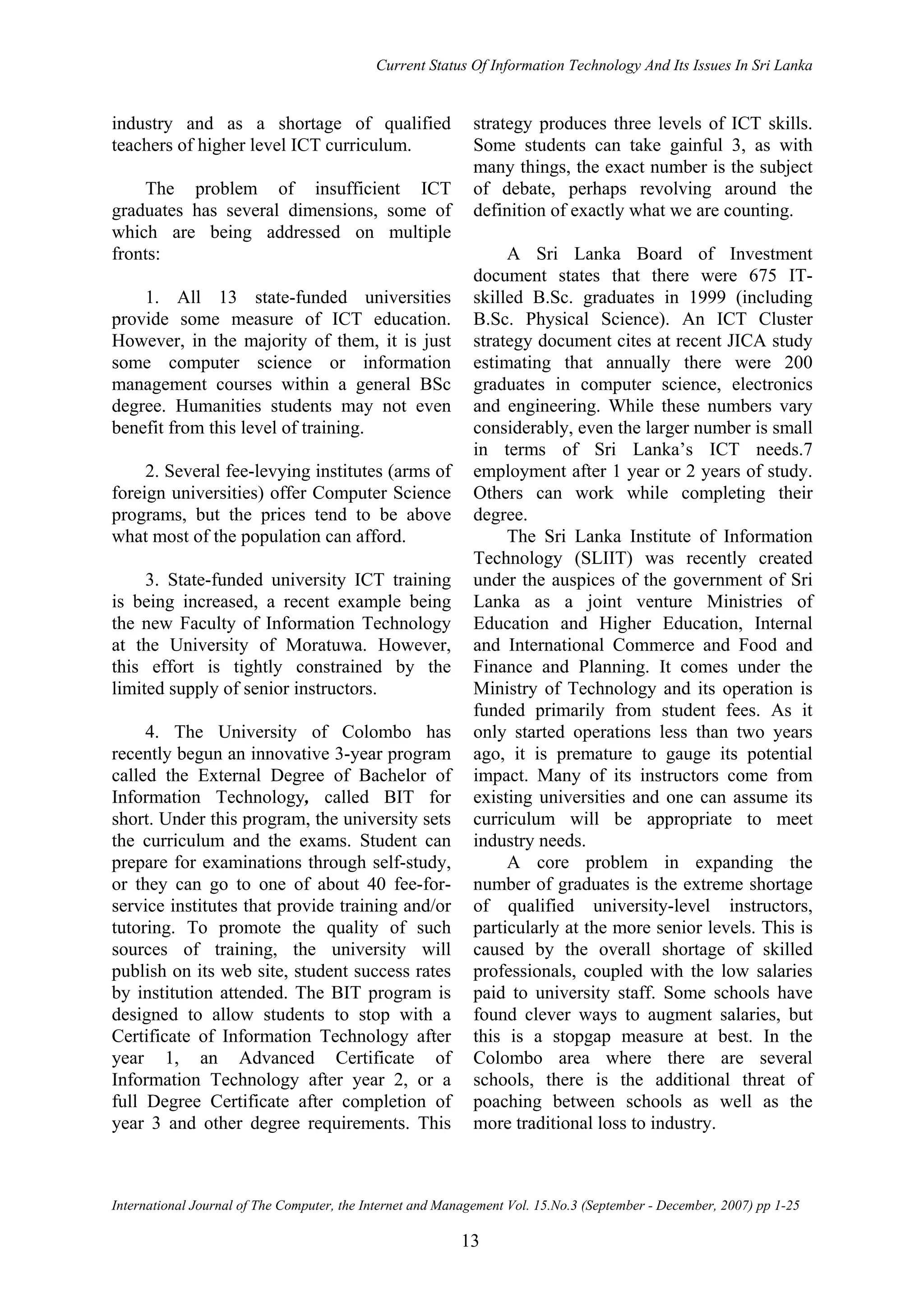 Current Status Of Information Technology And Its Issues In Sri Lanka
International Journal of The Computer, the Internet and Management Vol. 15.No.3 (September - December, 2007) pp 1-25
13
industry and as a shortage of qualified
teachers of higher level ICT curriculum.
The problem of insufficient ICT
graduates has several dimensions, some of
which are being addressed on multiple
fronts:
1. All 13 state-funded universities
provide some measure of ICT education.
However, in the majority of them, it is just
some computer science or information
management courses within a general BSc
degree. Humanities students may not even
benefit from this level of training.
2. Several fee-levying institutes (arms of
foreign universities) offer Computer Science
programs, but the prices tend to be above
what most of the population can afford.
3. State-funded university ICT training
is being increased, a recent example being
the new Faculty of Information Technology
at the University of Moratuwa. However,
this effort is tightly constrained by the
limited supply of senior instructors.
4. The University of Colombo has
recently begun an innovative 3-year program
called the External Degree of Bachelor of
Information Technology, called BIT for
short. Under this program, the university sets
the curriculum and the exams. Student can
prepare for examinations through self-study,
or they can go to one of about 40 fee-for-
service institutes that provide training and/or
tutoring. To promote the quality of such
sources of training, the university will
publish on its web site, student success rates
by institution attended. The BIT program is
designed to allow students to stop with a
Certificate of Information Technology after
year 1, an Advanced Certificate of
Information Technology after year 2, or a
full Degree Certificate after completion of
year 3 and other degree requirements. This
strategy produces three levels of ICT skills.
Some students can take gainful 3, as with
many things, the exact number is the subject
of debate, perhaps revolving around the
definition of exactly what we are counting.
A Sri Lanka Board of Investment
document states that there were 675 IT-
skilled B.Sc. graduates in 1999 (including
B.Sc. Physical Science). An ICT Cluster
strategy document cites at recent JICA study
estimating that annually there were 200
graduates in computer science, electronics
and engineering. While these numbers vary
considerably, even the larger number is small
in terms of Sri Lanka’s ICT needs.7
employment after 1 year or 2 years of study.
Others can work while completing their
degree.
The Sri Lanka Institute of Information
Technology (SLIIT) was recently created
under the auspices of the government of Sri
Lanka as a joint venture Ministries of
Education and Higher Education, Internal
and International Commerce and Food and
Finance and Planning. It comes under the
Ministry of Technology and its operation is
funded primarily from student fees. As it
only started operations less than two years
ago, it is premature to gauge its potential
impact. Many of its instructors come from
existing universities and one can assume its
curriculum will be appropriate to meet
industry needs.
A core problem in expanding the
number of graduates is the extreme shortage
of qualified university-level instructors,
particularly at the more senior levels. This is
caused by the overall shortage of skilled
professionals, coupled with the low salaries
paid to university staff. Some schools have
found clever ways to augment salaries, but
this is a stopgap measure at best. In the
Colombo area where there are several
schools, there is the additional threat of
poaching between schools as well as the
more traditional loss to industry.
 