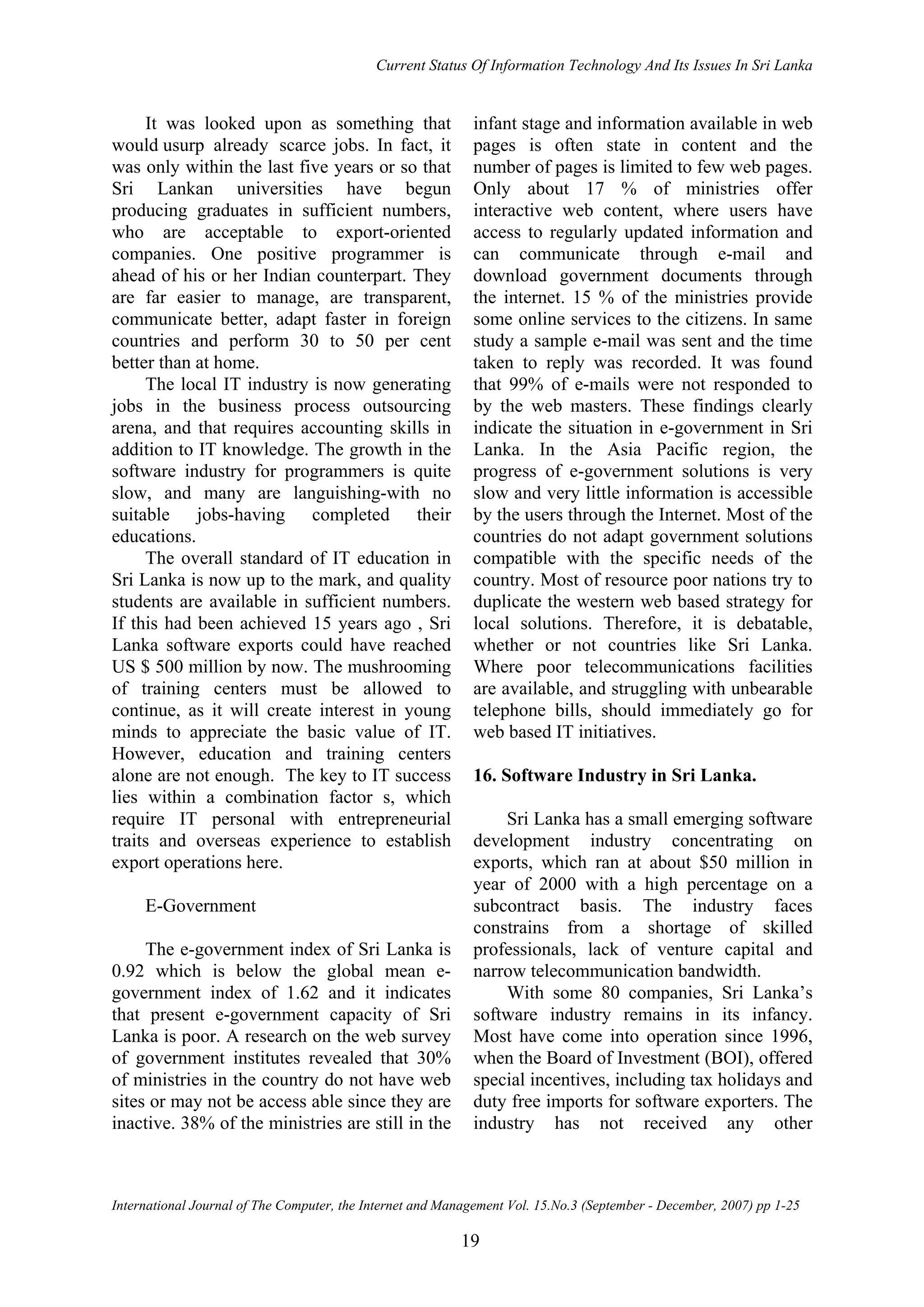 Current Status Of Information Technology And Its Issues In Sri Lanka
International Journal of The Computer, the Internet and Management Vol. 15.No.3 (September - December, 2007) pp 1-25
19
It was looked upon as something that
would usurp already scarce jobs. In fact, it
was only within the last five years or so that
Sri Lankan universities have begun
producing graduates in sufficient numbers,
who are acceptable to export-oriented
companies. One positive programmer is
ahead of his or her Indian counterpart. They
are far easier to manage, are transparent,
communicate better, adapt faster in foreign
countries and perform 30 to 50 per cent
better than at home.
The local IT industry is now generating
jobs in the business process outsourcing
arena, and that requires accounting skills in
addition to IT knowledge. The growth in the
software industry for programmers is quite
slow, and many are languishing-with no
suitable jobs-having completed their
educations.
The overall standard of IT education in
Sri Lanka is now up to the mark, and quality
students are available in sufficient numbers.
If this had been achieved 15 years ago , Sri
Lanka software exports could have reached
US $ 500 million by now. The mushrooming
of training centers must be allowed to
continue, as it will create interest in young
minds to appreciate the basic value of IT.
However, education and training centers
alone are not enough. The key to IT success
lies within a combination factor s, which
require IT personal with entrepreneurial
traits and overseas experience to establish
export operations here.
E-Government
The e-government index of Sri Lanka is
0.92 which is below the global mean e-
government index of 1.62 and it indicates
that present e-government capacity of Sri
Lanka is poor. A research on the web survey
of government institutes revealed that 30%
of ministries in the country do not have web
sites or may not be access able since they are
inactive. 38% of the ministries are still in the
infant stage and information available in web
pages is often state in content and the
number of pages is limited to few web pages.
Only about 17 % of ministries offer
interactive web content, where users have
access to regularly updated information and
can communicate through e-mail and
download government documents through
the internet. 15 % of the ministries provide
some online services to the citizens. In same
study a sample e-mail was sent and the time
taken to reply was recorded. It was found
that 99% of e-mails were not responded to
by the web masters. These findings clearly
indicate the situation in e-government in Sri
Lanka. In the Asia Pacific region, the
progress of e-government solutions is very
slow and very little information is accessible
by the users through the Internet. Most of the
countries do not adapt government solutions
compatible with the specific needs of the
country. Most of resource poor nations try to
duplicate the western web based strategy for
local solutions. Therefore, it is debatable,
whether or not countries like Sri Lanka.
Where poor telecommunications facilities
are available, and struggling with unbearable
telephone bills, should immediately go for
web based IT initiatives.
16. Software Industry in Sri Lanka.
Sri Lanka has a small emerging software
development industry concentrating on
exports, which ran at about $50 million in
year of 2000 with a high percentage on a
subcontract basis. The industry faces
constrains from a shortage of skilled
professionals, lack of venture capital and
narrow telecommunication bandwidth.
With some 80 companies, Sri Lanka’s
software industry remains in its infancy.
Most have come into operation since 1996,
when the Board of Investment (BOI), offered
special incentives, including tax holidays and
duty free imports for software exporters. The
industry has not received any other
 