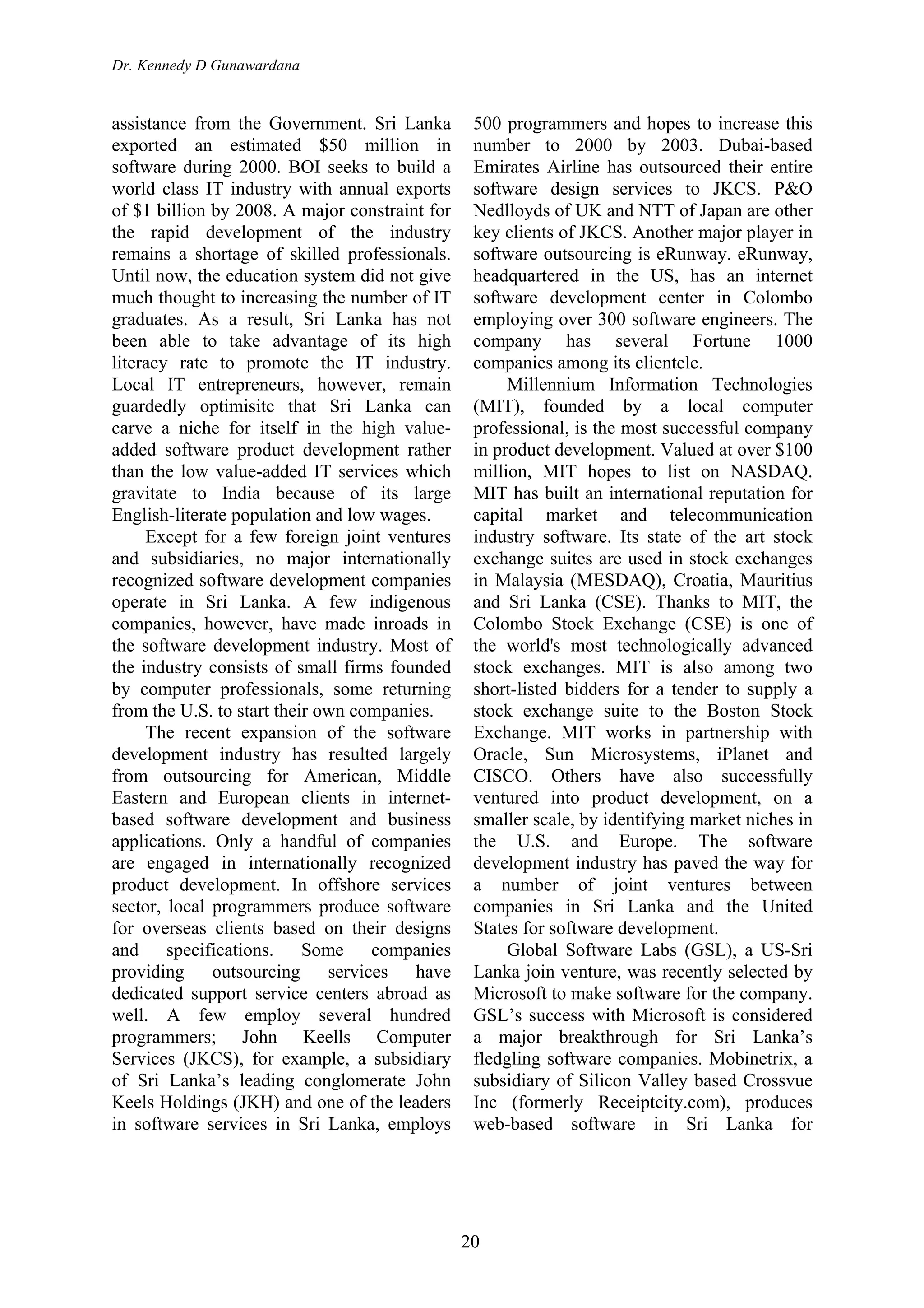 Dr. Kennedy D Gunawardana
20
assistance from the Government. Sri Lanka
exported an estimated $50 million in
software during 2000. BOI seeks to build a
world class IT industry with annual exports
of $1 billion by 2008. A major constraint for
the rapid development of the industry
remains a shortage of skilled professionals.
Until now, the education system did not give
much thought to increasing the number of IT
graduates. As a result, Sri Lanka has not
been able to take advantage of its high
literacy rate to promote the IT industry.
Local IT entrepreneurs, however, remain
guardedly optimisitc that Sri Lanka can
carve a niche for itself in the high value-
added software product development rather
than the low value-added IT services which
gravitate to India because of its large
English-literate population and low wages.
Except for a few foreign joint ventures
and subsidiaries, no major internationally
recognized software development companies
operate in Sri Lanka. A few indigenous
companies, however, have made inroads in
the software development industry. Most of
the industry consists of small firms founded
by computer professionals, some returning
from the U.S. to start their own companies.
The recent expansion of the software
development industry has resulted largely
from outsourcing for American, Middle
Eastern and European clients in internet-
based software development and business
applications. Only a handful of companies
are engaged in internationally recognized
product development. In offshore services
sector, local programmers produce software
for overseas clients based on their designs
and specifications. Some companies
providing outsourcing services have
dedicated support service centers abroad as
well. A few employ several hundred
programmers; John Keells Computer
Services (JKCS), for example, a subsidiary
of Sri Lanka’s leading conglomerate John
Keels Holdings (JKH) and one of the leaders
in software services in Sri Lanka, employs
500 programmers and hopes to increase this
number to 2000 by 2003. Dubai-based
Emirates Airline has outsourced their entire
software design services to JKCS. P&O
Nedlloyds of UK and NTT of Japan are other
key clients of JKCS. Another major player in
software outsourcing is eRunway. eRunway,
headquartered in the US, has an internet
software development center in Colombo
employing over 300 software engineers. The
company has several Fortune 1000
companies among its clientele.
Millennium Information Technologies
(MIT), founded by a local computer
professional, is the most successful company
in product development. Valued at over $100
million, MIT hopes to list on NASDAQ.
MIT has built an international reputation for
capital market and telecommunication
industry software. Its state of the art stock
exchange suites are used in stock exchanges
in Malaysia (MESDAQ), Croatia, Mauritius
and Sri Lanka (CSE). Thanks to MIT, the
Colombo Stock Exchange (CSE) is one of
the world's most technologically advanced
stock exchanges. MIT is also among two
short-listed bidders for a tender to supply a
stock exchange suite to the Boston Stock
Exchange. MIT works in partnership with
Oracle, Sun Microsystems, iPlanet and
CISCO. Others have also successfully
ventured into product development, on a
smaller scale, by identifying market niches in
the U.S. and Europe. The software
development industry has paved the way for
a number of joint ventures between
companies in Sri Lanka and the United
States for software development.
Global Software Labs (GSL), a US-Sri
Lanka join venture, was recently selected by
Microsoft to make software for the company.
GSL’s success with Microsoft is considered
a major breakthrough for Sri Lanka’s
fledgling software companies. Mobinetrix, a
subsidiary of Silicon Valley based Crossvue
Inc (formerly Receiptcity.com), produces
web-based software in Sri Lanka for
 